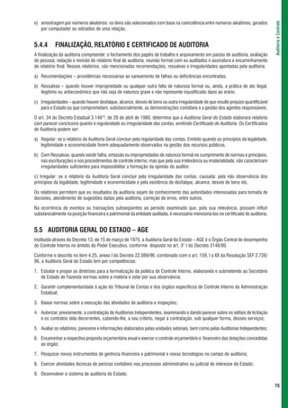 e) amostragem por números aleatórios: os itens são selecionados com base na coincidência entre números aleatórios, gerados




                                                                                                                                      Auditoria e Controle
   por computador ou extraídos de uma relação.


5.4.4      FINALIZAÇÃO, RELATÓRIO E CERTIFICADO DE AUDITORIA
A finalização da auditoria compreende: o fechamento dos papéis de trabalho e arquivamento em pastas de auditoria, avaliação
do pessoal, redação e revisão do relatório final de auditoria, reunião formal com os auditados e assinatura e encaminhamento
do relatório final. Nesses relatórios, são mencionadas recomendações, ressalvas e irregularidades apontadas pela auditoria.

a) Recomendações – providências necessárias ao saneamento de falhas ou deficiências encontradas.

b) Ressalvas – quando houver impropriedade ou qualquer outra falta de natureza formal ou, ainda, a prática de ato ilegal,
   ilegítimo ou antieconômico que não seja de natureza grave e não represente injustificado dano ao erário.

c) Irregularidades – quando houver desfalque, alcance, desvio de bens ou outra irregularidade de que resulte prejuízo quantificável
   para o Estado ou que comprometam, substancialmente, as demonstrações contábeis e a gestão dos agentes responsáveis.

O art. 34 do Decreto Estadual 3.14810, de 28 de abril de 1980, determina que a Auditoria Geral do Estado elaborará relatório
com parecer conclusivo quanto à regularidade ou irregularidade das contas, emitindo Certificado de Auditoria. Os Certificados
de Auditoria podem ser:

a) Regular: se o relatório da Auditoria Geral concluir pela regularidade das contas. Emitido quando os princípios da legalidade,
   legitimidade e economicidade forem adequadamente observados na gestão dos recursos públicos.

b) Com Ressalvas: quando existir falha, omissão ou impropriedades de natureza formal no cumprimento de normas e princípios,
   nas escriturações e nos procedimentos de controle interno, mas que pela sua irrelevância ou imaterialidade, não caracterizam
   irregularidades suficientes para impossibilitar a formação da opinião do auditor.

c) Irregular: se o relatório da Auditoria Geral concluir pela irregularidade das contas, causada: pela não observância dos
princípios da legalidade, legitimidade e economicidade e pela existência de desfalque, alcance, desvio de bens etc.

Os relatórios permitem que os resultados da auditoria sejam de conhecimento das autoridades interessadas para tomada de
decisões, atendimento de sugestões dadas pela auditoria, correção de erros, entre outros.

Na ocorrência de eventos ou transações subseqüentes ao período examinado que, pela sua relevância, possam influir
substancialmente na posição financeira e patrimonial da entidade auditada, é necessário mencioná-los no certificado de auditoria.


5.5 AUDITORIA GERAL DO ESTADO – AGE
Instituída através do Decreto 13, de 15 de março de 1975, a Auditoria Geral do Estado – AGE é o Órgão Central de desempenho
do Controle Interno no âmbito do Poder Executivo, conforme disposto no art. 3° I do Decreto 3148/80.

Conforme o descrito no item 4.25, anexo I do Decreto 22.089/96, combinado com o art. 159, I a XX da Resolução SEF 2.726/
96, a Auditoria Geral do Estado tem por competências:

1. Estudar e propor as diretrizes para a formalização da política de Controle Interno, elaborando e submetendo ao Secretário
   de Estado de Fazenda normas sobre a matéria e zelar por sua observância;

2. Garantir complementaridade à ação do Tribunal de Contas e dos órgãos específicos de Controle Interno da Administração
   Estadual;

3. Baixar normas sobre a execução das atividades de auditoria e inspeções;

4. Autorizar, previamente, a contratação de Auditorias Independentes, examinando e dando parecer sobre os editais de licitação
   e os contratos dela decorrentes, cabendo-lhe, a seu critério, negar a contratação, sob qualquer forma, desses serviços;

5. Avaliar os relatórios, pareceres e informações elaborados pelas unidades setoriais, bem como pelas Auditorias Independentes;

6. Encaminhar a respectiva proposta orçamentária anual e exercer o controle orçamentário e financeiro das dotações concedidas
   ao órgão;

7. Pesquisar novos instrumentos de gerência financeira e patrimonial e novas tecnologias no campo de auditoria;

8. Exercer atividades técnicas de perícias contábeis nos processos administrativo ou judicial de interesse do Estado;

9. Desenvolver o sistema de auditoria do Estado;

                                                                                                                                      15
 