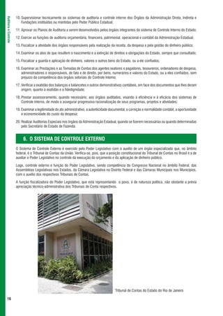 10. Supervisionar tecnicamente os sistemas de auditoria e controle interno dos Órgãos da Administração Direta, Indireta e
Auditoria e Controle



                           Fundações instituídas ou mantidas pelo Poder Público Estadual;

                       11. Aprovar os Planos de Auditoria a serem desenvolvidos pelos órgãos integrantes do sistema de Controle Interno do Estado;

                       12. Exercer as funções de auditoria orçamentária, financeira, patrimonial, operacional e contábil da Administração Estadual;

                       13. Fiscalizar a atividade dos órgãos responsáveis pela realização da receita, da despesa e pela gestão do dinheiro público;

                       14. Examinar os atos de que resultem o nascimento e a extinção de direitos e obrigações do Estado, sempre que consultado;

                       15. Fiscalizar a guarda e aplicação de dinheiro, valores e outros bens do Estado, ou a ele confiados;

                       16. Examinar as Prestações e as Tomadas de Contas dos agentes exatores e pagadores, tesoureiros, ordenadores de despesa,
                           administradores e responsáveis, de fato e de direito, por bens, numerários e valores do Estado, ou a eles confiados, sem
                           prejuízo da competência dos órgãos setoriais do Controle Interno;

                       17. Verificar a exatidão dos balanços e balancetes e outros demonstrativos contábeis, em face dos documentos que lhes deram
                           origem, quanto à exatidão e a fidedignidade;

                       18. Prestar assessoramento, quando necessário, aos órgãos auditados, visando à eficiência e à eficácia dos sistemas de
                           Controle Interno, de modo a assegurar progressiva racionalização de seus programas, projetos e atividades;

                       19. Examinar a legitimidade do ato administrativo, a autenticidade documental, a correção e normalidade contábil, a oportunidade
                           e economicidade do custo da despesa;

                       20. Realizar Auditorias Especiais nos órgãos da Administração Estadual, quando se fizerem necessárias ou quando determinadas
                           pelo Secretário de Estado de Fazenda.


                            6. O SISTEMA DE CONTROLE EXTERNO
                       O Sistema de Controle Externo é exercido pelo Poder Legislativo com o auxílio de um órgão especializado que, no âmbito
                       federal, é o Tribunal de Contas da União. Verifica-se, pois, que a posição constitucional do Tribunal de Contas no Brasil é a de
                       auxiliar o Poder Legislativo no controle da execução do orçamento e da aplicação de dinheiro público.

                       Logo, controle externo é função do Poder Legislativo, sendo competência do Congresso Nacional no âmbito Federal, das
                       Assembléias Legislativas nos Estados, da Câmara Legislativa no Distrito Federal e das Câmaras Municipais nos Municípios,
                       com o auxílio dos respectivos Tribunais de Contas.

                       A função fiscalizadora do Poder Legislativo, que está representando o povo, é de natureza política, não obstante a prévia
                       apreciação técnico-administrativa dos Tribunais de Conta respectivos.




                                                                                             Tribunal de Contas do Estado do Rio de Janeiro

 16
 