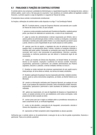6.1 FINALIDADE E FUNÇÕES DO CONTROLE EXTERNO




                                                                                                                             Auditoria e Controle
O controle externo visa comprovar a probidade da Administração e a regularidade da guarda e do emprego dos bens, valores e
dinheiro público, assim como a fiel execução do orçamento. É por excelência um controle político de legalidade contábil e
financeira, o primeiro aspecto a cargo do legislativo e o segundo do Tribunal de Contas.

O fundamento desse controle é eminentemente constitucional.

As funções e atribuições do controle externo estão dispostas no artigo 71 da Constituição Federal:

                  Art. 71. O controle externo, a cargo do Congresso Nacional, será exercido com o auxílio
                  do Tribunal de Contas da União, ao qual compete:

                  I - apreciar as contas prestadas anualmente pelo Presidente da República, mediante parecer
                  prévio, que deverá ser elaborado em sessenta dias, a contar de seu recebimento;

                  II - julgar as contas dos administradores e demais responsáveis por dinheiro, bens e
                  valores públicos da administração direta e indireta, incluídas as fundações e sociedades
                  instituídas e mantidas pelo poder público federal, e as contas daqueles que derem causa
                  a perda, extravio ou outra irregularidade de que resulte prejuízo ao erário público;

                  III - apreciar, para fins de registro, a legalidade dos atos de admissão de pessoal, a
                  qualquer título, na administração direta e indireta, incluídas as fundações instituídas e
                  mantidas pelo poder público, excetuadas as nomeações para cargo de provimento em
                  comissão, bem como a das concessões de aposentadorias, reformas e pensões,
                  ressalvadas as melhorias posteriores que não alterem o fundamento legal do ato
                  concessório;

                  IV - realizar, por iniciativa da Câmara dos Deputados, do Senado Federal, de comissão
                  técnica ou de inquérito, inspeções e auditorias de natureza contábil, financeira,
                  orçamentária, operacional e patrimonial, nas unidades administrativas dos Poderes
                  Legislativo, Executivo e Judiciário, e demais entidades referidas no inciso II;

                  V - fiscalizar as contas nacionais das empresas supranacionais de cujo capital social a
                  União participe, de forma direta ou indireta, nos termos do tratado constitutivo;

                  VI - fiscalizar a aplicação de quaisquer recursos repassados pela União, mediante convênio,
                  acordo, ajuste ou outros instrumentos congêneres, ao Estado, ao Distrito Federal ou ao
                  Município;

                  VII - prestar as informações solicitadas pelo Congresso Nacional, por qualquer de suas
                  Casas, ou por qualquer das respectivas comissões, sobre a fiscalização contábil, financeira,
                  orçamentária, operacional e patrimonial e sobre resultados de auditorias e inspeções
                  realizadas;

                  VIII - aplicar aos responsáveis, em caso de ilegalidade de despesa ou irregularidade de
                  contas, as sanções previstas em lei, que estabelecerá, entre outras cominações, multa
                  proporcional ao dano causado ao erário;

                  IX - assinar prazo para que o órgão ou entidade adote as providências necessárias ao
                  exato cumprimento da lei, se verificada ilegalidade;

                  X - sustar, se não atendido, a execução do ato impugnado, comunicando a decisão à
                  Câmara dos Deputados e ao Senado Federal;

                  XI - representar ao Poder competente sobre irregularidades ou abusos apurados

Verificamos que o controle externo se dá posteriormente à execução do ato ou fato da gestão orçamentária, financeira e
patrimonial. Trata-se de controle a posteriori.




                                                                                                                             17
 