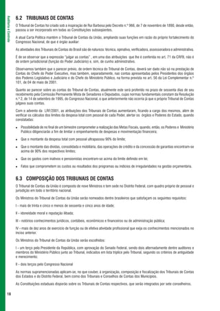 6.2 TRIBUNAIS DE CONTAS
Auditoria e Controle




                       O Tribunal de Contas foi criado sob a inspiração de Rui Barbosa pelo Decreto n.º 966, de 7 de novembro de 1890, desde então,
                       passou a ser incorporado em todas as Constituições subseqüentes.

                       A atual Carta Política mantém o Tribunal de Contas da União, ampliando suas funções em razão do próprio fortalecimento do
                       Congresso Nacional, de que é órgão auxiliar:

                       As atividades dos Tribunais de Contas do Brasil são de natureza: técnica, opinativa, verificadora, assessoradora e administrativa.

                       É de se observar que a expressão “julgar as contas” , em uma das atribuições que lhe é conferida no art. 71 da CRFB, não é
                       de ordem jurisdicional (função do Poder Judiciário) e, sim, de cunho administrativo.

                       Observamos também que o parecer prévio, de ordem técnica do Tribunal de Contas, deverá ser dado não só na prestação de
                       Contas do Chefe do Poder Executivo, mas também, separadamente, nas contas apresentadas pelos Presidentes dos órgãos
                       dos Poderes Legislativo e Judiciário e do Chefe do Ministério Público, na forma prevista no art. 56 da Lei Complementar n.º
                       101, de 04 de maio de 2001.

                       Quanto ao parecer sobre as contas do Tribunal de Contas, atualmente este será proferido no prazo de sessenta dias de seu
                       recebimento pela Comissão Permanente Mista de Senadores e Deputados, cujas normas fundamentais constam da Resolução
                       n.º 2, de 14 de setembro de 1995, do Congresso Nacional, o que anteriormente não ocorria já que o próprio Tribunal de Contas
                       julgava suas contas.

                       Com o advento da LRF/2001, as atribuições dos Tribunais de Contas aumentaram, ficando a cargo dos mesmos, além de
                       verificar os cálculos dos limites da despesa total com pessoal de cada Poder, alertar os órgãos e Poderes do Estado, quando
                       constatadas:

                          Possibilidade de no final de um bimestre comprometer a realização das Metas Fiscais, quando, então, os Poderes e Ministério
                          Publico diligenciarão a fim de limitar o empenhamento de despesas e movimentação financeira;

                          Que o montante da despesa total com pessoal ultrapassou 90% do limite;

                          Que o montante das dívidas, consolidada e mobiliária, das operações de crédito e da concessão de garantias encontram-se
                          acima de 90% dos respectivos limites;

                          Que os gastos com inativos e pensionistas encontram-se acima do limite definido em lei;

                          Fatos que comprometem os custos ou resultados dos programas ou indícios de irregularidades na gestão orçamentária.


                       6.3 COMPOSIÇÃO DOS TRIBUNAIS DE CONTAS
                       O Tribunal de Contas da União é composto de nove Ministros e tem sede no Distrito Federal, com quadro próprio de pessoal e
                       jurisdição em todo o território nacional.

                       Os Ministros do Tribunal de Contas da União serão nomeados dentre brasileiros que satisfaçam os seguintes requisitos:

                       I - mais de trinta e cinco e menos de sessenta e cinco anos de idade;

                       II - idoneidade moral e reputação ilibada;

                       III - notórios conhecimentos jurídicos, contábeis, econômicos e financeiros ou de administração pública;

                       IV - mais de dez anos de exercício de função ou de efetiva atividade profissional que exija os conhecimentos mencionados no
                       inciso anterior.

                       Os Ministros do Tribunal de Contas da União serão escolhidos:

                       I - um terço pelo Presidente da República, com aprovação do Senado Federal, sendo dois alternadamente dentre auditores e
                       membros do Ministério Público junto ao Tribunal, indicados em lista tríplice pelo Tribunal, segundo os critérios de antiguidade
                       e merecimento;

                       II - dois terços pelo Congresso Nacional

                       As normas supramencionadas aplicam-se, no que couber, à organização, composição e fiscalização dos Tribunais de Contas
                       dos Estados e do Distrito Federal, bem como dos Tribunais e Conselhos de Contas dos Municípios.

                       As Constituições estaduais disporão sobre os Tribunais de Contas respectivos, que serão integrados por sete conselheiros.

 18
 