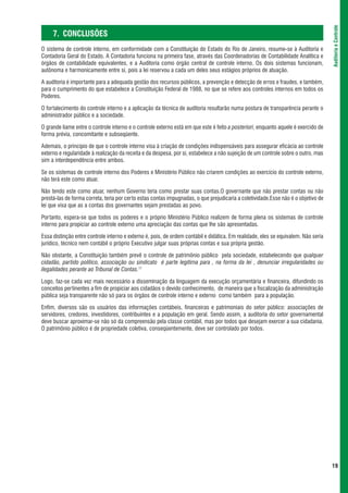 Auditoria e Controle
     7. CONCLUSÕES
O sistema de controle interno, em conformidade com a Constituição do Estado do Rio de Janeiro, resume-se à Auditoria e
Contadoria Geral do Estado. A Contadoria funciona na primeira fase, através das Coordenadorias de Contabilidade Analítica e
órgãos de contabilidade equivalentes, e a Auditoria como órgão central de controle interno. Os dois sistemas funcionam,
autônoma e harmonicamente entre si, pois a lei reservou a cada um deles seus estágios próprios de atuação.

A auditoria é importante para a adequada gestão dos recursos públicos, a prevenção e detecção de erros e fraudes, e também,
para o cumprimento do que estabelece a Constituição Federal de 1988, no que se refere aos controles internos em todos os
Poderes.

O fortalecimento do controle interno e a aplicação da técnica de auditoria resultarão numa postura de transparência perante o
administrador público e a sociedade.

O grande liame entre o controle interno e o controle externo está em que este é feito a posteriori, enquanto aquele é exercido de
forma prévia, concomitante e subseqüente.

Ademais, o princípio de que o controle interno visa à criação de condições indispensáveis para assegurar eficácia ao controle
externo e regularidade à realização da receita e da despesa, por si, estabelece a não sujeição de um controle sobre o outro, mas
sim a interdependência entre ambos.

Se os sistemas de controle interno dos Poderes e Ministério Público não criarem condições ao exercício do controle externo,
não terá este como atuar.

Não tendo este como atuar, nenhum Governo teria como prestar suas contas.O governante que não prestar contas ou não
prestá-las de forma correta, teria por certo estas contas impugnadas, o que prejudicaria a coletividade.Esse não é o objetivo de
lei que visa que as a contas dos governantes sejam prestadas ao povo.

Portanto, espera-se que todos os poderes e o próprio Ministério Público realizem de forma plena os sistemas de controle
interno para propiciar ao controle externo uma apreciação das contas que lhe são apresentadas.

Essa distinção entre controle interno e externo é, pois, de ordem contábil e didática. Em realidade, eles se equivalem. Não seria
jurídico, técnico nem contábil o próprio Executivo julgar suas próprias contas e sua própria gestão.

Não obstante, a Constituição também prevê o controle de patrimônio público pela sociedade, estabelecendo que qualquer
cidadão, partido político, associação ou sindicato é parte legítima para , na forma da lei , denunciar irregularidades ou
ilegalidades perante ao Tribunal de Contas.11

Logo, faz-se cada vez mais necessário a disseminação da linguagem da execução orçamentária e financeira, difundindo os
conceitos pertinentes a fim de propiciar aos cidadãos o devido conhecimento, de maneira que a fiscalização da administração
pública seja transparente não só para os órgãos de controle interno e externo como também para a população.

Enfim, diversos são os usuários das informações contábeis, financeiras e patrimoniais do setor público: associações de
servidores, credores, investidores, contribuintes e a população em geral. Sendo assim, a auditoria do setor governamental
deve buscar aproximar-se não só da compreensão pela classe contábil, mas por todos que desejam exercer a sua cidadania.
O patrimônio público é de propriedade coletiva, conseqüentemente, deve ser controlado por todos.




                                                                                                                                    19
 