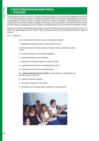 Auditoria e Controle



                            A GESTÃO DEMOCRÁTICA DO ENSINO PÚBLICO
                            1. INTRODUÇÃO
                       A descentralização de ações e de recursos, no âmbito da administração pública, vem sendo discutida, implementada e aprimorada
                       e, sem dúvida, só pode estar inserida em um Estado Democrático de Direito. A democracia é o regime político que se funda na
                       soberania popular, na liberdade eleitoral, na divisão de poderes e no controle de autoridade. A descentralização dos recursos
                       assegura autonomia às escolas, dando-lhes agilidade. A eliminação da burocracia garante o funcionamento de suas decisões
                       e favorece o exercício da cidadania, uma vez que mobiliza a comunidade e promove o seu envolvimento nas atividades escolares.

                       Na educação, as ações descentralizadas estão baseadas no princípio da gestão democrática do ensino público (art. 206, VI, da
                       CRFB), cuja regulamentação está na Lei Federal n.º 9394, de 20 de dezembro de 1996, que estabelece as diretrizes e bases da
                       educação.

                       O art. 3º dispõe que:

                                         “Art.3º- O ensino será ministrado com base nos seguintes princípios”:

                                         I – igualdade de condições para acesso e permanência na escola;

                                         II - liberdade de aprender, ensinar, pesquisar e divulgar a cultura, o pensamento, a arte e
                                         o saber;

                                         III – pluralismo de idéias e de concepções pedagógicas;

                                         IV – respeito à liberdade e apreço à tolerância,

                                         V - coexistência de instituições públicas e privadas de ensino;

                                         VI – gratuidade do ensino público em estabelecimentos oficiais;

                                         VII – valorização do profissional da educação escolar;

                                         VIII – gestão democrática do ensino público, na forma desta Lei e da legislação dos
                                         sistemas de ensino;( grifamos)

                                         IX – garantia de padrão de qualidade;

                                         X – valorização da experiência extra-escolar;

                                         XI – vinculação entre a educação escolar, o trabalho e as práticas sociais”




 20
 