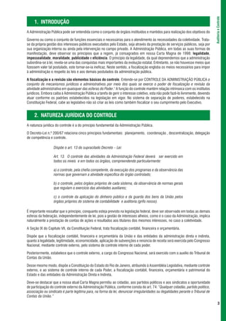 Auditoria e Controle
     1. INTRODUÇÃO
A Administração Pública pode ser entendida como o conjunto de órgãos instituídos e mantidos para realização dos objetivos do

Governo ou como o conjunto de funções essenciais e necessárias para o atendimento às necessidades da coletividade. Trata-
se da própria gestão dos interesses públicos executados pelo Estado, seja através da prestação de serviços públicos, seja por
sua organização interna ou ainda pela intervenção no campo privado. A Administração Pública, em todas as suas formas de
manifestação, deve observar os princípios que a regem, já consagrados em nossa Carta Magna de 1998: legalidade,
impessoalidade, moralidade, publicidade e eficiência. O princípio da legalidade, da qual depreendemos que a administração
subordina-se à lei, revela-se uma das conquistas mais importantes da evolução estatal. Entretanto, se não houvesse meios que
fizessem valer tal postulado, este tornar-se-ia ineficaz. Neste sentido, a fiscalização engloba os meios necessários para impor
à administração o respeito às leis e aos demais postulados da administração pública.

A fiscalização e a revisão são elementos básicos do controle. Entende-se por CONTROLE DA ADMINISTRAÇÃO PÚBLICA o
conjunto de mecanismos jurídicos e administrativos por meio dos quais se exerce o poder de fiscalização e revisão da
atividade administrativa em quaisquer das esferas do Poder.1 A função do controle mantém relação intrínseca com os institutos
jurídicos. Embora caiba à Administração Pública a tarefa de gerir o interesse coletivo, esta não pode fazê-lo livremente, devendo
atuar conforme os padrões estabelecidos na legislação em vigor. No sistema de separação de poderes, estabelecido na
Constituição Federal, cabe ao legislativo não só criar as leis como também fiscalizar o seu cumprimento pelo Executivo.


     2. NATUREZA JURÍDICA DO CONTROLE
A natureza jurídica do controle é a do princípio fundamental da Administração Pública.

O Decreto-Lei n.º 200/67 relaciona cinco princípios fundamentais: planejamento, coordenação , descentralização, delegação
de competência e controle.

                  Dispõe o art. 13 do supracitado Decreto – Lei:

                  Art. 13. O controle das atividades da Administração Federal deverá ser exercido em
                  todos os níveis e em todos os órgãos, compreendendo particularmente:

                  a) o controle, pela chefia competente, da execução dos programas e da observância das
                  normas que governam a atividade específica do órgão controlado;

                  b) o controle, pelos órgãos próprios de cada sistema, da observância de normas gerais
                  que regulam o exercício das atividades auxiliares;

                  c) o controle da aplicação do dinheiro público e da guarda dos bens da União pelos
                  órgãos próprios do sistema de contabilidade e auditoria.(grifo nosso).

É importante ressaltar que o princípio, conquanto esteja previsto na legislação federal, deve ser observado em todas as demais
esferas da federação, independentemente de lei, pois a gestão de interesses alheios, como é o caso da Administração, implica
naturalmente a prestação de contas de ações e resultados aos titulares dos mesmos interesses, no caso a coletividade.

A Seção IX do Capítulo VII, da Constituição Federal, trata fiscalização contábil, financeira e orçamentária.

Dispõe que a fiscalização contábil, financeira e orçamentária da União e das entidades da administração direta e indireta,
quanto à legalidade, legitimidade, economicidade, aplicação de subvenções e renúncia de receita será exercida pelo Congresso
Nacional, mediante controle externo, pelo sistema de controle interno de cada poder.

Posteriormente, estabelece que o controle externo, a cargo do Congresso Nacional, será exercido com o auxílio do Tribunal de
Contas da União.

Desse mesmo modo, dispõe a Constituição do Estado do Rio de Janeiro, atribuindo à Assembléia Legislativa, mediante controle
externo, e ao sistema de controle interno de cada Poder, a fiscalização contábil, financeira, orçamentária e patrimonial do
Estado e das entidades da Administração Direta e Indireta.

Deve-se destacar que a nossa atual Carta Magna permitiu ao cidadão, aos partidos políticos e aos sindicatos a oportunidade
de participação do controle externo da Administração Pública, conforme consta do art. 74: “Qualquer cidadão, partido político,
associação ou sindicato é parte legítima para, na forma da lei, denunciar irregularidades ou ilegalidades perante o Tribunal de
Contas da União.”
                                                                                                                                           3
 