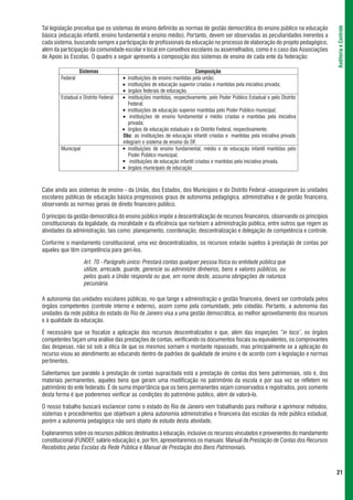 Tal legislação preceitua que os sistemas de ensino definirão as normas de gestão democrática do ensino público na educação




                                                                                                                                 Auditoria e Controle
básica (educação infantil, ensino fundamental e ensino médio). Portanto, devem ser observadas as peculiaridades inerentes a
cada sistema, buscando sempre a participação de profissionais da educação no processo de elaboração do projeto pedagógico,
além da participação da comunidade escolar e local em conselhos escolares ou assemelhados, como é o caso das Associações
de Apoio às Escolas. O quadro a seguir apresenta a composição dos sistemas de ensino de cada ente da federação:

                  Sistemas                                                  Composição
        Federal                       l  instituições de ensino mantidas pela união;
                                      l instituições de educação superior criadas e mantidas pela iniciativa privada;

                                      l órgãos federais de educação.


        Estadual e Distrito Federal   l instituições mantidas, respectivamente, pelo Poder Público Estadual e pelo Distrito


                                         Federal;
                                      l instituições de educação superior mantidas pelo Poder Público municipal;

                                      l   instituições de ensino fundamental e médio criadas e mantidas pela iniciativa
                                         privada;
                                      l órgãos de educação estaduais e do Distrito Federal, respectivamente;


                                      Obs: as instituições de educação infantil criadas e mantidas pela iniciativa privada
                                      integram o sistema de ensino do DF.
        Municipal                     l
                                         instituições de ensino fundamental, médio e de educação infantil mantidas pelo
                                         Poder Público municipal;
                                      l
                                          instituições de educação infantil criadas e mantidas pela iniciativa privada,
                                      l órgãos municipais de educação




Cabe ainda aos sistemas de ensino - da União, dos Estados, dos Municípios e do Distrito Federal -assegurarem às unidades
escolares públicas de educação básica progressivos graus de autonomia pedagógica, administrativa e de gestão financeira,
observando as normas gerais de direito financeiro público.

O princípio da gestão democrática do ensino público impõe a descentralização de recursos financeiros, observando os princípios
constitucionais da legalidade, da moralidade e da eficiência que norteiam a administração pública, entre outros que regem as
atividades da administração, tais como: planejamento, coordenação, descentralização e delegação de competência e controle.

Conforme o mandamento constitucional, uma vez descentralizados, os recursos estarão sujeitos à prestação de contas por
aqueles que têm competência para geri-los.

                    Art. 70 - Parágrafo único: Prestará contas qualquer pessoa física ou entidade pública que
                    utilize, arrecade, guarde, gerencie ou administre dinheiros, bens e valores públicos, ou
                    pelos quais a União responda ou que, em nome deste, assuma obrigações de natureza
                    pecuniária.

A autonomia das unidades escolares públicas, no que tange a administração e gestão financeira, deverá ser controlada pelos
órgãos competentes (controle interno e externo), assim como pela comunidade, pelo cidadão. Portanto, a autonomia das
unidades da rede pública do estado do Rio de Janeiro visa a uma gestão democrática, ao melhor aproveitamento dos recursos
e à qualidade da educação.

É necessário que se fiscalize a aplicação dos recursos descentralizados e que, além das inspeções “in loco’, os órgãos
competentes façam uma análise das prestações de contas, verificando os documentos fiscais ou equivalentes, os comprovantes
das despesas, não só sob a ótica de que os mesmos somam o montante repassado, mas principalmente se a aplicação do
recurso visou ao atendimento ao educando dentro de padrões de qualidade de ensino e de acordo com a legislação e normas
pertinentes.

Salientamos que paralelo à prestação de contas supracitada está a prestação de contas dos bens patrimoniais, isto é, dos
materiais permanentes, aqueles bens que geram uma modificação no patrimônio da escola e por sua vez se refletem no
patrimônio do ente federado. É de suma importância que os bens permanentes sejam conservados e registrados, pois somente
desta forma é que poderemos verificar as condições do patrimônio público, além de valorá-lo.

O nosso trabalho buscará esclarecer como o estado do Rio de Janeiro vem trabalhando para melhorar e aprimorar métodos,
sistemas e procedimentos que objetivam a plena autonomia administrativa e financeira das escolas da rede pública estadual,
porém a autonomia pedagógica não será objeto de estudo desta atividade.

Explanaremos sobre os recursos públicos destinados à educação, inclusive os recursos vinculados e provenientes do mandamento
constitucional (FUNDEF, salário educação) e, por fim, apresentaremos os manuais: Manual de Prestação de Contas dos Recursos
Recebidos pelas Escolas da Rede Pública e Manual de Prestação dos Bens Patrimoniais.



                                                                                                                                 21
 