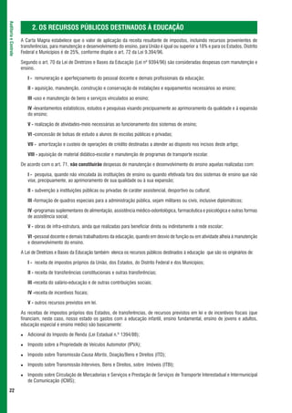 Auditoria e Controle



                             2. OS RECURSOS PÚBLICOS DESTINADOS À EDUCAÇÃO
                       A Carta Magna estabelece que o valor de aplicação da receita resultante de impostos, incluindo recursos provenientes de
                       transferências, para manutenção e desenvolvimento do ensino, para União é igual ou superior a 18% e para os Estados, Distrito
                       Federal e Municípios é de 25%, conforme dispõe o art. 72 da Lei 9.394/96.

                       Segundo o art. 70 da Lei de Diretrizes e Bases da Educação (Lei nº 9394/96) são consideradas despesas com manutenção e
                       ensino.

                          I - remuneração e aperfeiçoamento do pessoal docente e demais profissionais da educação;

                          II - aquisição, manutenção, construção e conservação de instalações e equipamentos necessários ao ensino;

                          III -uso e manutenção de bens e serviços vinculados ao ensino;

                          IV -levantamentos estatísticos, estudos e pesquisas visando precipuamente ao aprimoramento da qualidade e à expansão
                          do ensino;

                          V - realização de atividades-meio necessárias ao funcionamento dos sistemas de ensino;

                          VI -concessão de bolsas de estudo a alunos de escolas públicas e privadas;

                          VII - amortização e custeio de operações de crédito destinadas a atender ao disposto nos incisos deste artigo;

                          VIII - aquisição de material didático-escolar e manutenção de programas de transporte escolar.

                       De acordo com o art. 71, não constituirão despesas de manutenção e desenvolvimento do ensino aquelas realizadas com:

                          I - pesquisa, quando não vinculada às instituições de ensino ou quando efetivada fora dos sistemas de ensino que não
                          vise, precipuamente, ao aprimoramento de sua qualidade ou à sua expansão;

                          II - subvenção a instituições públicas ou privadas de caráter assistencial, desportivo ou cultural;

                          III -formação de quadros especiais para a administração pública, sejam militares ou civis, inclusive diplomáticos;

                          IV -programas suplementares de alimentação, assistência médico-odontológica, farmacêutica e psicológica e outras formas
                          de assistência social;

                          V - obras de infra-estrutura, ainda que realizadas para beneficiar direta ou indiretamente a rede escolar;

                          VI -pessoal docente e demais trabalhadores da educação, quando em desvio de função ou em atividade alheia à manutenção
                          e desenvolvimento do ensino.

                       A Lei de Diretrizes e Bases da Educação também elenca os recursos públicos destinados à educação que são os originários de:

                          I - receita de impostos próprios da União, dos Estados, do Distrito Federal e dos Municípios;

                          II - receita de transferências constitucionais e outras transferências;

                          III -receita do salário-educação e de outras contribuições sociais;

                          IV -receita de incentivos fiscais;

                          V - outros recursos previstos em lei.

                       As receitas de impostos próprios dos Estados, de transferências, de recursos previstos em lei e de incentivos fiscais (que
                       financiam, neste caso, nosso estado os gastos com a educação infantil, ensino fundamental, ensino de jovens e adultos,
                       educação especial e ensino médio) são basicamente:

                          Adicional do Imposto de Renda (Lei Estadual n.º 1394/88);

                          Imposto sobre a Propriedade de Veículos Automotor (IPVA);

                          Imposto sobre Transmissão Causa Mortis, Doação/Bens e Direitos (ITD);

                          Imposto sobre Transmissão Intervivos, Bens e Direitos, sobre Imóveis (ITBI);

                          Imposto sobre Circulação de Mercadorias e Serviços e Prestação de Serviços de Transporte Interestadual e Intermunicipal
                          de Comunicação (ICMS);

 22
 