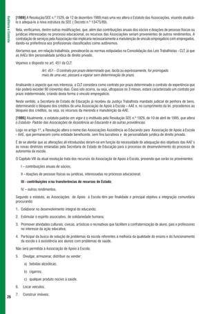 [1989] A Resolução/SEE n.º 1529, de 12 de dezembro 1989,mais uma vez altera o Estatuto das Associações, visando atualizá-
Auditoria e Controle



                       lo e adequá-lo à nova estrutura da SEE ( Decreto n.º 13475/89).

                       Nela, verificamos, dentre outras modificações, que, além das contribuições anuais dos sócios e doações de pessoas físicas ou
                       jurídicas interessadas no processo educacional, os recursos das Associações seriam provenientes de outros rendimentos. A
                       contratação de serviços pela Associação não implicaria necessariamente a manutenção de vínculo empregatício com empregados,
                       dando-se preferência aos profissionais classificados como autônomos.

                       Alertamos que, em relação trabalhista, prevalecerão as normas estipuladas na Consolidação das Leis Trabalhistas - CLT, já que
                       as AAEs têm personalidade jurídica de direito privado.

                       Vejamos o disposto no art. 451 da CLT:

                                             Art. 451 – O contrato por prazo determinado que, tácita ou expressamente, for prorrogado
                                             mais de uma vez, passará a vigorar sem determinação de prazo.

                       Analisando o aspecto que nos interessa, a CLT considera como contrato por prazo determinado o contrato de experiência que
                       não poderá exceder 90 (noventa) dias. Caso isto ocorra, ou seja, ultrapasse os 3 meses, estará caracterizado um contrato por
                       prazo indeterminado, criando desta forma o vínculo empregatício.

                       Neste sentido, a Secretaria de Estado de Educação já recebeu da Justiça Trabalhista mandado judicial de penhora de bens,
                       determinando o bloqueio dos créditos de uma Associação de Apoio à Escola – AAE e, no cumprimento da lei, procedemos ao
                       bloqueio dos créditos, ou seja, os recursos da merenda e manutenção da AAE.

                       [1995] Atualmente, o estatuto padrão em vigor é o instituído pela Resolução SEE n.º 1929, de 10 de abril de 1995, que altera
                       o Estatuto- Padrão das Associações de Assistência ao Educando e dá outras providências.

                       Logo no artigo 1º, a Resolução altera o nome das Associações Assistência ao Educando para Associação de Apoio à Escola
                       - AAE, que permanecem como entidade beneficente, sem fins lucrativos e de personalidade jurídica de direito privado.

                       É de se atentar que as alterações ali introduzidas deram-se em função da necessidade de adequação dos objetivos das AAE’s
                       às novas diretrizes emanadas pela Secretaria de Estado de Educação para o processo de desenvolvimento do processo de
                       autonomia da escola.

                       O Capítulo VIII da atual resolução trata dos recursos da Associação de Apoio à Escola, prevendo que serão os provenientes:

                            I – contribuições anuais de sócios;

                            II - doações de pessoas físicas ou jurídicas, interessadas no processo educacional;

                            III - contribuições e/ou transferências de recursos do Estado;

                            IV – outros rendimentos.

                       Segundo o estatuto, as Associações de Apoio à Escola têm por finalidade e principal objetivo a integração comunitária
                       procurando:

                       1. Colaborar no desenvolvimento integral do educando;

                       2. Estimular o espírito associativo, de solidariedade humana;

                       3. Promover atividades culturais, cívicas, artísticas e recreativas que facilitem a confraternização de aluno, pais e professores
                          no interesse da ação educativa;

                       4. Participar da busca de solução de problemas da escola referentes à melhoria da qualidade do ensino e do funcionamento
                          da escola e à assistência aos alunos com problemas de saúde.

                       Não será permitida à Associação de Apoio à Escola:

                       5.    Divulgar, armazenar, distribuir ou vender:

                              a) bebidas alcoólicas;

                              b) cigarros;

                              c) qualquer produto nocivo à saúde.

                       6.    Locar veículos;

                       7.    Construir imóveis;
 26
 