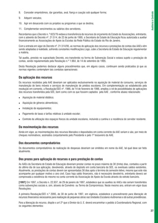 8.    Conceder empréstimos, dar garantias, aval, fiança e caução sob qualquer forma;




                                                                                                                                  Auditoria e Controle
9.    Adquirir veículos;

10. Agir em desacordo com os projetos ou programas a que se destina;

11. Complementar vencimentos ou salários dos servidores.

Recordamos que o Decreto n. º 623/76 vedava a transferência de recursos do orçamento do Estado às Associações, entretanto,
com o advento do Decreto nº. 21.514, de 22 de junho de 1995, a Secretaria de Estado de Educação ficou autorizada a auxiliar
financeiramente as Associações de Apoio às Escolas da Rede Pública do Estado do Rio de Janeiro.

Com a entrada em vigor do Decreto nº. 21.514/95, as normas de aplicação dos recursos e prestações de contas das AAEs vêm
sendo adaptadas à realidade, sofrendo constantes modificações.Logo, cabe a Secretaria de Estado de Educação regulamentar
a matéria.

Tal auxílio, previsto no supracitado Decreto, era transferido na forma de Subvenção Social e estava sujeito a prestação de
contas, sendo regulamentado pela Resolução n.º 1.964, de 14 de setembro de 1995.

Desta Resolução podemos destacar alguns procedimentos que, em alguns casos, continuam sendo praticados já que as
normas vigentes contemplam tais condutas operacionais:


Da aplicação dos recursos
Os recursos recebidos pela AAE deveriam ser aplicados exclusivamente na aquisição de material de consumo, serviços de
manutenção de bens móveis e serviços de manutenção de prédios escolares. Em complementação ao estabelecido pela
resolução em comento, a Resolução/SEE nº. 1986, de 14 de fevereiro de 1996, ampliou o rol de possibilidades de aplicações
dos recursos transferidos pela SEE, bem como com os que fossem captados pela AAE , conforme abaixo relacionado:

     Aquisição de material didático;

     Aquisição de gêneros alimentícios;

     Instalação de equipamentos;

     Pagamento de taxas e tarifas relativas à unidade escolar;

     Controle da utilização dos espaços físicos da unidade escolares, incluindo a cantina e a residência do servidor residente.


Da movimentação dos recursos
Ainda em vigor, as movimentações dos recursos liberados e depositados em conta corrente da AAE seriam e são, por meio de
cheques nominativos, assinados conjuntamente pelo Presidente e pelo 1º tesoureiro da AAE.


Dos documentos comprobatórios
Os documentos comprobatórios da realização de despesas deveriam ser emitidos em nome da AAE, tal qual deve ser feito
atualmente.


Dos prazos para aplicação de recursos e para prestação de contas
As AAEs da Secretaria de Estado de Educação deveriam prestar contas no prazo máximo de 30 (trinta) dias, contados a partir
do último dia de sua aplicação, devolvendo, através de depósito em conta bancária da SEE, os eventuais saldos existentes.
Atualmente, as prestações de contas devem ser apresentadas 30 dias após o término do semestre letivo, mesmo que este não
acompanhe por qualquer motivo o ano civil. Caso haja saldo financeiro, não é necessário devolvê-lo, entretanto deverá ser
comprovada a existência do mesmo na conta corrente da Associação de Apoio da Escola através do extrato bancário.

[1997] Em 1997, o Decreto n. 22.937, de 29 de janeiro de 1997, estabelece que os auxílios às AAEs não seriam transferidos
como subvenções sociais e, sim, através de Convênio ou Termo de Compromisso. Neste mesmo ano, entram em vigor duas
Resoluções:

A primeira Resolução/SEE n.º 2095, de 30 de junho de 1997, em vigência, estabelece o procedimento para liberação de
recursos financeiros necessários para realização de pequenas obras nas Unidades Escolares Autônomas e dá outras providências.

Para a liberação do recurso, dispõe o art 2º que o Diretor da U. E. deverá encaminhar o pedido à Coordenadoria Regional, com
os seguintes elementos:
                                                                                                                                  27
 