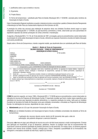 I. Justificativa sobre a que se destina o recurso;
Auditoria e Controle




                          II. Orçamento;

                          III. Projeto Básico;

                          IV. Termo de Compromisso - substituído pelo Plano de Gestão (Resolução SEE n.º 2248/99) assinado pelos membros da
                          Associação de Apoio à Escola.

                       Cabe à Coordenadoria Regional manifestar-se quanto à relevância da obra e encaminhar o pedido à Diretoria Geral de Planejamento
                       e Manutenção da Rede Física da Subsecretaria Adjunta de Infra-Estrutura da SEE.

                       A prestação de contas dos recursos para realização de pequenas obras nas Unidades Escolares deverá seguir as regras
                       estipuladas na Resolução/SEE n.º 2248/99, da qual teceremos comentários a frente, observando que será apresentada em
                       expediente separado das demais prestações de contas (merenda e manutenção)

                       A segunda, a Resolução/SEE n.º 2.118, de 10 de setembro de 1997, já revogada, aprova os procedimentos a serem observados
                       na prestação de contas pelas Associação de Apoio à Escola, referente aos repasses financeiros oriundos do Salário-Educação
                       e dá outras providências.

                       Dispôs sobre o Termo de Compromisso, criando o seguinte modelo, que atualmente deve ser substituído pelo Plano de Gestão:

                                                                   Quadro 4 – Modelo de Termo de Compromisso
                                                                SALÁRIO EDUCAÇÃO – TERMO DE COMPROMISSO N.º
                                                                        ASSOCIAÇÃO DE APOIO À ESCOLA
                            ESCOLA:                                                                              Nº DE ALUNOS:
                            ENDEREÇO:
                            MUNICÍPIO:
                            CGC .º
                            VALOR A SER REPASSADO:
                            PARA CRÉDITO DE:
                            BANCO BANERJ S/A:            AGÊNCIA:          CONTA CORRENTE:
                            A ASSOCIAÇÀO DE APOIO À ESCOLA IDENTIFICADA PELO SEU PRESIDENTE:
                                           I - Compromete-se, junto à SECRETARIA DE ESTADO DE EDUCAÇÃO DO RIO DE JANEIRO:
                            1-    Aplicar os recursos financeiros estipulados neste termo, transferidos pela SEE-RJ, na aquisição de material didático, material de
                                  consumo, pequenos reparos, instalação e manutenção de equipamentos, aquisição de material permanente, capacitação de
                                  professores e atividades culturais.
                            2- Gastar até ____/____/____ a importância recebida, inclusive os rendimentos de aplicação financeira se for o caso.
                            3- Remeter a prestação de contas de aplicação dos recursos à respectiva COORDENADORIA REGIONAL DA SEE até ____/____/____.
                            4- Seguir as instruções para prestação de contas da aplicação dos recursos transferidos à AAE, pelo GOVERNO ESTADUAL.
                            II - Declaro conhecer que o descumprimento do compromisso, ora assumido, implicará a Tomada de Contas prevista no artigo 205, inciso
                            da Lei n.º 287/79.
                                                                 ______________________, de ____________________de 199

                                                                        Assinatura do PRESIDENTE DA AAE – Matrícula

                                                                                Assinatura do 1º TESOUREIRO




                       [1998] No exercício seguinte, em março 1998, a Resolução/SEE n.º 2139/98 aprova os procedimentos a serem observados na
                       utilização de recursos do Programa de Alimentação Escolar. É importante ressaltar que foram criadas regras específicas para
                       solicitação de recursos para aquisição de gêneros alimentícios e a respectiva prestação de contas, tanto para as Unidades
                       Escolares da Secretaria de Estado de Educação como para entidades conveniadas e vinculadas ao Programa de Alimentação
                       Escolar. As solicitações de recursos, dependendo do caso, eram por:

                          Adiantamento para as U.Es que não possuíam Associação de Apoio à Escola;

                          Ofício para as Unidades Escolares com Associação de Apoio à Escola e entidades conveniadas não obstante ao Termo de
                          Compromisso;

                                           A aplicação dos recursos deveria ocorrer dentro de 60 (sessenta) dias após a data da
                                           autorização, não podendo ultrapassar o exercício financeiro.

                       Este prazo, não mais em vigor, para utilização do recurso era curto e de fato trouxe prejuízos e muito constrangimento. O tempo
                       para aplicação era insuficiente, já que as despensas, geladeiras, freezers ou qualquer outro tipo de armazenamento não
                       suportavam conservar tamanha quantidade de produtos perecíveis ou não perecíveis. Em muitos casos, os Diretores pagavam
                       produtos sem mesmo tê-los recebido, ficando a entrega para o futuro, ensejando a possibilidade de os fornecedores não
                       entregarem a mercadoria constante da nota fiscal, repita-se já honrada.
 28
 