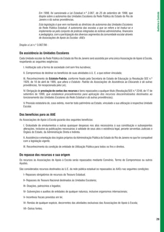 Em 1998, foi sancionada a Lei Estadual n.º 3.067, de 25 de setembro de 1998, que




                                                                                                                                   Auditoria e Controle
                  dispõe sobre a autonomia das Unidades Escolares da Rede Pública do Estado do Rio de
                  Janeiro e dá outras providências.
                  Esta legislação é que vem norteando as diretrizes de autonomia das Unidades Escolares
                  da Rede Pública Estadual. A autonomia das escolas a que se refere a lei traduz-se e
                  implementa-se pelo conjunto de práticas integradas às esferas administrativa, financeira
                  e pedagógica, com a participação dos diversos segmentos da comunidade escolar através
                  de Associações de Apoio às Escolas -AAEs

Dispõe a Lei n.º 3.067/98 :


Da assistência às Unidades Escolares
Cada Unidade escolar da Rede Pública do Estado do Rio de Janeiro será assistida por uma única Associação de Apoio à Escola,
respeitando as seguintes exigências:

   I. Instituição sob a forma de sociedade civil sem fins lucrativos;

   II. Compromisso de destinar os benefícios de suas atividades à U. E. a que estiver vinculada;

   III. Reconhecimento do Estatuto-Padrão, conforme fixado pela Secretaria de Estado de Educação (a Resolução SEE n.º
   1929, de 10 de abril de 1995, que altera o Estatuto- Padrão da Associações de Assistência ao Educando e dá outras
   providências, foi recepcionada pela Lei);

   IV. Obrigação de prestação de contas dos recursos e bens repassados a qualquer título (Resolução/SEE n.º 2248, de 17 de
   setembro de 1999, que estabelece procedimentos para aplicação dos recursos descentralizados destinados ao
   funcionamento das Unidades Escolares da Rede Estadual e dá outras providências);

   V. Previsão estatutária de, caso extinta, reverter todo patrimônio ao Estado, vinculado a sua utilização à respectiva Unidade
   Escolar.


Dos benefícios para as AAE
As Associações de Apoio à Escola gozarão dos seguintes benefícios:

   I. Gratuidade de emolumentos e outras quaisquer despesas nos atos necessários à sua constituição e subseqüentes
   alterações, inclusive as publicações necessárias à validade de seus atos e existência legal, perante serventias Judiciais e
   Órgãos do Estado, da Administração Direta e Indireta.

   II. Assistência e orientação dos órgãos próprios da Administração Pública do Estado do Rio de Janeiro no que for compatível
   com a legislação vigente.

   III. Reconhecimento da condição de entidade de Utilização Pública para todos os fins e direitos.


Do repasse dos recursos e sua origem
Os recursos às Associações de Apoio à Escola serão repassados mediante Convênio, Termo de Compromisso ou outros
Ajustes.

São considerados recursos destinados às U.E. da rede pública estadual os repassados às AAEs nas seguintes condições:

   I- Repasses obrigatórios de recursos do Tesouro Estadual;

   II- Repasses do Tesouro Nacional destinados às Unidades Escolares;

   III- Doações, patrocínios e legados;

   IV- Subvenções e auxílios de entidades de qualquer natureza, inclusive organismos internacionais;

   V- Incentivos fiscais previstos em lei;

   VI- Rendas de qualquer espécie, decorrentes das atividades exclusivas das Associações de Apoio à Escola;

   VII- Outras fontes.


                                                                                                                                   29
 