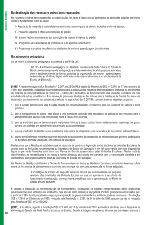 Da destinação dos recursos e outros bens repassados
Auditoria e Controle




                       Os recursos e outros bens repassados às Associações de Apoio à Escola serão destinados às atividades próprias do ensino
                       médio e fundamental, entre as quais:

                          I - Aquisição de merenda e material permanente e de consumo para os alunos, inclusive uniforme escolar;

                          II - Pequenos reparos e obras emergenciais do prédio;

                          III - Conservação e manutenção das condições de higiene e limpeza do prédio;

                          IV - Programas de capacitação de professores e de agentes comunitários;

                          V - Programas e projetos vinculados às atividades de ensino e aprendizagem dos discentes


                       Da autonomia pedagógica
                       Ao se referir à autonomia pedagógica, estabelece o art 9º da Lei:

                                          “Art. 9º - A autonomia pedagógica das Unidades escolares da Rede Pública do Estado do
                                          Rio de Janeiro compreende a adequação e o desenvolvimento local da proposta educativa,
                                          com o estabelecimento de formas próprias de organização do ensino –aprendizagem,
                                          observadas as diretrizes legais unificadoras do sistema de ensino e as da Secretaria de
                                          Estado de Educação.”

                       [1999] A regulamentação da Lei Estadual n.º 3.067, de 25/09/98, é objeto da Resolução/SEE n.º 2248, de 17 de setembro de
                       1999, que, vigorando, estabelece os procedimentos para a aplicação dos recursos descentralizados, inclusive os decorrentes
                       do Sistema de Descentralização de Recursos – SIDES-SEE destinados ao funcionamento das unidades escolares da rede
                       estadual e dá outras providências. Esta resolução promoveu atualização das rotinas para a Prestação de Contas dos recursos
                       destinados ao atendimento das despesas previstas na supracitada Lei 3.067/98, considerando os seguintes aspectos:

                       1. que a Gestão Democrática das Escolas resulte em responsabilidades crescentes para os Gestores de valores e bens
                          públicos.

                       2. que a transparência do gasto seja aliada a uma constante avaliação dos resultados da aplicação dos recursos para o
                          atendimento dos alunos e da comunidade onde a Escola está inserida;

                       3. que os controles que se demonstrarem meramente formais e cujos custos forem evidentemente superiores ao gasto,
                          devem ser abolidos em atendimento ao princípio da economicidade;

                       4. que os resultados da Gestão sejam analisados sob a ótica de efetividade e de racionalização das rotinas administrativas;

                       5. que se deve incentivar e orientar o controle essencial do gasto dentro da perspectiva da existência de um governo participativo
                          de beneficio de toda sociedade, em especial da educação.

                       Destacamos que a Resolução estabelece que os recursos de que trata a legislação serão alocados às Unidades Escolares de
                       acordo com as limitações orçamentárias da Secretaria de Estado de Educação e em fiel observância com tais dispositivos
                       legais e que serão liberados com base nos Planos de Gestão apresentados pelas Unidades Escolares. Nestes estarão
                       discriminadas as necessidades e as metas a serem atingidas pela escola em parceria com a comunidade atendida e em
                       consonância com o planejamento geral da Secretaria de Estado de Educação.

                       Os Planos de Gestão substituíram o Termo de Compromisso em todas as Unidades Escolares, entretanto devemos refletir
                       sobre tal ferramenta de planejamento e controle, uma vez que não tem sido apresentada na forma estipulada:

                                          “A Prestação de Contas do segundo semestre deverá ser acompanhada por pequeno
                                          relatório das atividades da Unidade Escolar em que se apresente o resultado do
                                          investimento na educação, como primeira providência para a apresentação do Plano de
                                          Gestão do ano seguinte.”

                       É vedada a indicação ou recomendação de fornecedores, excetuando-se aqueles compreendidos pelos programas
                       governamentais que venham a ser instituídos, cuja adesão pelos Gestores é obrigatória. Por fim, gostaríamos de ressaltar que,
                       a partir de 1999, foram preceituadas regras para aquisição de gêneros alimentícios, estabelecendo-se cardápios.- Resolução/
                       SEE n.º 2210, de 03 de maio de 1999, revogada pela Resolução n.º 2321, de 24 de julho de 2000, que por sua vez foi revogada
                       pela Resolução/SEE nº 2.405/2001.

                       [2001] Esta última, vigente, a Resolução/SEE nº 2.405, de 12 de setembro de 2001, estabelece diretrizes para o Programa de
                       Alimentação Escolar da Rede Pública Estadual de Ensino, fixando a listagem de gêneros alimentícios que devem compor o
 30
 