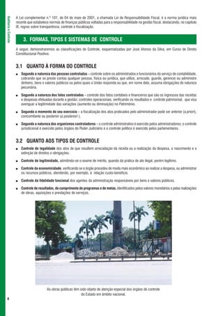 A Lei complementar n.º 101, de 04 de maio de 2001, a chamada Lei de Responsabilidade Fiscal, é a norma jurídica mais
Auditoria e Controle



                       recente que estabelece normas de finanças públicas voltadas para a responsabilidade na gestão fiscal, destacando, no capítulo
                       IX, regras sobre transparência, controle e fiscalização.


                            3. FORMAS, TIPOS E SISTEMAS DE CONTROLE
                       A seguir, demonstraremos as classificações de Controle, esquematizadas por José Afonso da Silva, em Curso de Direito
                       Constitucional Positivo.


                       3.1 QUANTO À FORMA DO CONTROLE
                       ●   Segundo a natureza das pessoas controladas – controle sobre os administrados e funcionários do serviço de contabilidade,
                           cobrando que se preste contas qualquer pessoa, física ou jurídica, que utilize, arrecade, guarde, gerencie ou administre
                           dinheiro, bens e valores públicos ou pelos quais a União responda ou que, em nome dela, assuma obrigações de natureza
                           pecuniária.

                       ●   Segundo a natureza dos fatos controlados – controle dos fatos contábeis e financeiros que são os ingressos das receitas
                           e despesas efetuadas durante a gestão; controles operacionais, verificando os resultados e controle patrimonial, que visa
                           averiguar a legitimidade das variações (aumento ou diminuição) no Patrimônio.

                       ●   Segundo o momento do seu exercício – a fiscalização dos atos praticados pelo administrador pode ser anterior (a priori),
                           concomitante ou posterior (a posteriori ).

                       ●   Segundo a natureza dos organismos controladores – o controle administrativo é exercido pelos administradores; o controle
                           jurisdicional é exercido pelos órgãos do Poder Judiciário e o controle político é exercido pelos parlamentares.


                       3.2 QUANTO AOS TIPOS DE CONTROLE
                       ●   Controle de legalidade dos atos de que resultem arrecadação da receita ou a realização da despesa, o nascimento e a
                           extinção de direitos e obrigações.

                       ●   Controle de legitimidade, admitindo-se o exame de mérito, quando da prática de ato ilegal, porém legítimo.

                       ●   Controle da economicidade, verificando se o órgão procedeu de modo mais econômico ao realizar a despesa, ou administrar
                           os recursos públicos, atendendo, por exemplo, à relação custo-benefício.

                       ●   Controle da fidelidade funcional dos agentes da administração responsáveis por bens e valores públicos.

                       ●   Controle de resultados, de cumprimento de programas e de metas, identificados pelos valores monetários e pelas realizações
                           de obras, aquisições e prestações de serviços.




                                            As obras públicas têm sido objeto de atenção especial dos órgãos de controle
                                                                   do Estado em âmbito nacional.
 4
 