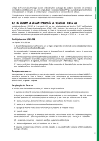 cardápio do Programa de Alimentação Escolar, sendo obrigatório a utilização dos cardápios elaborados pela Divisão de




                                                                                                                                    Auditoria e Controle
Alimentação Escolar. Observamos que, como sanção, dispõe o parágrafo único do art 1º que aquisição de gêneros alimentícios
em desacordo com as instruções ali contidas implicará o ressarcimento do valor indevidamente utilizado.

Tal sanção deve ser vista com bastante critério, inclusive é da competência do Ordenador de Despesa, aquele que autorizou o
repasse, impor tal punição, baseado em parecer prévio dos órgãos competentes.


3.2 DO SISTEMA DE DESCENTRALIZAÇÃO DE RECURSOS - SIDES-SEE
Instituído pelo Decreto n° 25.297, de 19 de maio de 1999, que teve a redação alterada pelo Decreto n º 25.327, de 02 de Junho
de 1999, o Sistema de Descentralização de Recursos – SIDES –SEE é destinado à descentralização de recursos financeiros
para os Órgãos competentes da estrutura da Secretaria de Estado de Educação que, não possuindo dotações orçamentárias
próprias, necessitem de soluções rápidas para a realização de suas atividades, visando ao aprimoramento dos serviços à
comunidade. Sua regulamentação e operacionalização estão estipuladas na Resolução n.º 2.220, de 14 de junho 1999.


Dos Objetivos dos SIDES-SEE
São objetivos do SIDES-SEE:

   I – descentralizar ações e recursos financeiros para os Órgãos componentes do Sistema de Ensino do Estado integrantes da
   estrutura da Secretaria de Estado de Educação;

   II – dotar as Unidades Escolares e os demais Órgãos do Sistema de Ensino de meios eficientes, capazes de proporcionar
   maior êxito à gestão e às realizações das metas previstas.

   III – minimizar a ocorrência de entraves administrativos e burocráticos, de modo a permitir a utilização racional dos recursos
   financeiros, com o objetivo de consolidar as ações que visem à autonomia das Unidades Escolares e à gestão democrática,
   observando os princípios de legalidade, moralidade e eficiência que regem a Administração Pública;

   IV – oferecer condições e sistemáticas adequadas aos Órgãos componentes do Sistema de Ensino para que desempenhem
   suas atividades de forma descentralizada e eficaz.


Do repasse dos recursos
A entrega do valor do repasse será feita por meio de ordem bancária para depósito em conta corrente no Banco BANERJ S/A,
em nome da Secretaria de Estado de Educação - Unidade Escolar correspondente, que será movimentada nos termos da
legislação financeira em vigor, conjuntamente pelo titular da Unidade Escolar e outro servidor, por ele designado, na qualidade,
respectivamente, de gestor e co-gestor.


Da aplicação dos Recursos
Os recursos serão utilizados exclusivamente para atender às despesas relativas a:

   I - aquisição de material de consumo e prestação de serviços necessários às atividades administrativas e de ensino;

   II - aquisição de material permanente e equipamentos, desde que limitado ao valor correspondente a 1.000 UFIR, por mês
   e unidade (este inciso está sendo objeto proposto de modificação, já que o limite vem sendo cerceador de ações)

   III - reparos, manutenção, bem como melhoria e adaptação nas áreas físicas das Unidades Escolares;

   IV - realização de atividades-meio necessárias ao funcionamento do ensino;

   V - aquisição de material didático escolar e manutenção de programas de transporte escolar;

   VI - merenda escolar;

   VII - treinamento e capacitação de docentes a serem realizados exclusivamente através das Coordenadorias Regionais,
   desde que comunicado e aprovado previamente pela Secretaria de Estado de Educação, a realização de cada evento;

   VIII - recuperação, manutenção e reparos em aparelhos, equipamentos e laboratórios;

   IX - aquisição de periódicos, livros para bibliotecas, fitas de vídeo etc;

   X - despesas com congressos, seminários e eventos, realizados ou não pelas Unidades Escolares, também aos sábados,
   domingos e feriados;

                                                                                                                                    31
 