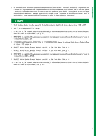 Os Planos de Gestão devem ser apresentados e implementados pelas escolas e analisados pelos órgãos competentes, pois




                                                                                                                             Auditoria e Controle
   o modelo visa ao planejamento e ao comprometimento das escolas com a aplicação dos recursos, não se limitando apenas
   a destiná-los conforme as normas que estabelecem preceitos genéricos. Neste sentido, a destinação do recurso não segue
   um planejamento adequado à realidade necessária da Unidade Escolar. Como deve ser este Plano de Gestão? Quais as
   necessidades e metas a serem atingidas? Quem deve participar da elaboração deste documento?


     6. NOTAS
1 FILHO José dos Santos Carvalho, Manual de Direito Administrativo, 5 ed. Rio de Janeiro: Lumen Juris, 1999, p. 657.

2 Art. 1º , III da Deliberação TCE nº 198/96

3 ESTADO DO RIO DE JANEIRO. Legislação de administração financeira e contabilidade pública. Rio de Janeiro: Imprensa
  Oficial do Estado do Rio de Janeiro, 2001, p. 111.

4 MINISTÉRIO DA FAZENDA. Manual do sistema de controle interno do poder executivo federal. Brasília: Secretaria Federal de
  Controle Interno, 2001, p. 34.

5 ESTADO DO RIO DE JANEIRO – SECRETARIA DE ESTADO DE FAZENDA. Manual de auditoria. Rio de Janeiro: Auditoria Geral
  do Estado, 1997, sessão IV.

6 FRANCO, Hilário; MARRA, Ernesto. Auditoria contábil. 3 ed. São Paulo: Atlas, 2000, p. 83.

7 FRANCO, Hilário; MARRA, Ernesto. Auditoria contábil. 3 ed. São Paulo: Atlas, 2000, p. 81.

8 MINISTÉRIO DA FAZENDA. Manual do sistema de controle interno do poder executivo federal. Brasília: Secretaria Federal de
  Controle Interno, 2001, p. 37-38.

9 FRANCO, Hilário; MARRA, Ernesto. Auditoria contábil. 3 ed. São Paulo: Atlas, 2000, p. 57.

10 ESTADO DO RIO DE JANEIRO. Legislação de administração financeira e contabilidade pública. Rio de Janeiro: Imprensa
   Oficial do Estado do Rio de Janeiro, 2001, p. 123.




                                                                                                                             33
 