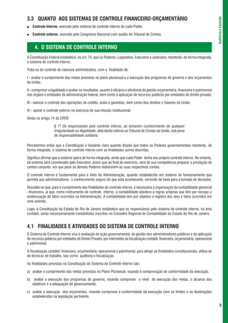 3.3 QUANTO AOS SISTEMAS DE CONTROLE FINANCEIRO-ORÇAMENTÁRIO




                                                                                                                                        Auditoria e Controle
●   Controle Interno, exercido pelo sistema de controle interno de cada Poder.

●   Controle externo, exercido pelo Congresso Nacional com auxílio do Tribunal de Contas.


     4. O SISTEMA DE CONTROLE INTERNO
A Constituição Federal estabelece, no art. 74, que os Poderes, Legislativo, Executivo e Judiciário, manterão, de forma integrada,
o sistema de controle interno.

Trata-se de controle de natureza administrativa, com a finalidade de:

I - avaliar o cumprimento das metas previstas no plano plurianual e a execução dos programas de governo e dos orçamentos
da União;

II - comprovar a legalidade e avaliar os resultados, quanto à eficácia e eficiência da gestão orçamentária, financeira e patrimonial
nos órgãos e entidades da administração federal, bem como a aplicação de recursos públicos por entidades de direito privado;

III - exercer o controle das operações de crédito, avais e garantias, bem como dos direitos e haveres da União;

IV - apoiar o controle externo no exercício de sua missão institucional.

Ainda no artigo 74 da CRFB:

                   § 1º Os responsáveis pelo controle interno, ao tomarem conhecimento de qualquer
                   irregularidade ou ilegalidade, dela darão ciência ao Tribunal de Contas da União, sob pena
                   de responsabilidade solidária.

Percebemos então que a Constituição é bastante clara quando dispõe que todos os Poderes governamentais manterão, de
forma integrada, o sistema de controle interno com as finalidades acima descritas.

Significa afirmar que o sistema opera de forma integrada, ainda que cada Poder tenha seu próprio controle interno. No entanto,
tal sistema será coordenado pelo Executivo, posto que ao final do exercício, será de sua competência preparar a prestação de
contas conjunta em que pese os demais Poderes elaborarem as suas respectivas contas.

O controle interno é fundamental para o êxito da Administração, quando estabelecido em sistema de funcionamento que
permita aos administradores o conhecimento seguro do que está acontecento, servindo de base para a tomada de decisões.

Ressalta-se que, para o cumprimento das finalidades do controle interno, é necessária a organização da contabilidade gerencial
–financeira, já que, como instrumento de controle interno, a contabilidade obedece a regras próprias que têm por escopo a
evidenciação de fatos ocorridos na Administração. A contabilidade tem por objetivo o registro dos atos e fatos ocorridos em
uma azienda.

Logo, a Constituição do Estado do Rio de Janeiro estabelece que os responsáveis pelo sistema de controle interno, na área
contábil, serão necessariamente contabilistas inscritos no Conselho Regional de Contabilidade do Estado do Rio de Janeiro.


4.1 FINALIDADES E ATIVIDADES DO SISTEMA DE CONTROLE INTERNO
O Sistema de Controle Interno visa à avaliação da ação governamental, da gestão dos administradores públicos e da aplicação
de recursos públicos por entidades de Direito Privado, por intermédio da fiscalização contábil, financeira, orçamentária, operacional
e patrimonial.

A fiscalização contábil, financeira, orçamentária, operacional e patrimonial, para atingir as finalidades constitucionais, utiliza-se
de técnicas de trabalho, tais como: auditoria e fiscalização.

As finalidades previstas na Constituição do Sistema de Controle Interno são:

a) avaliar o cumprimento das metas previstas no Plano Plurianual, visando à comprovação de conformidade da execução.

b) avaliar a execução dos programas de governo, visando comprovar o nível de execução das metas, o alcance dos
   objetivos e a adequação do gerenciamento.

c) avaliar a execução dos orçamentos, visando comprovar a conformidade da execução com os limites e as destinações
   estabelecidas na legislação pertinente.

                                                                                                                                               5
 