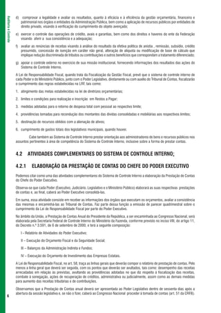 d) comprovar a legalidade e avaliar os resultados, quanto à eficácia e à eficiência da gestão orçamentária, financeira e
Auditoria e Controle



                          patrimonial nos órgãos e entidades da Administração Pública, bem como a aplicação de recursos públicos por entidades de
                          direito privado, visando à verificação do cumprimento do objeto avençado;

                       e) exercer o controle das operações de crédito, avais e garantias, bem como dos direitos e haveres do ente da Federação
                          visando aferir a sua consistência e a adequação;

                       f) avaliar as renúncias de receitas visando à análise do resultado da efetiva política de anistia , remissão, subsídio, crédito
                          presumido, concessão de isenção em caráter não geral, alteração de alíquota ou modificação de base de cálculo que
                          implique redução discriminada de tributos ou contribuições e outros benefícios que correspondam a tratamento diferenciado;

                       g) apoiar o controle externo no exercício de sua missão institucional, fornecendo informações dos resultados das ações do
                          Sistema de Controle Interno.

                       A Lei de Responsabilidade Fiscal, quando trata da Fiscalização da Gestão Fiscal, prevê que o sistema de controle interno de
                       cada Poder e do Ministério Público, junto com o Poder Legislativo, diretamente ou com auxílio do Tribunal de Contas, fiscalizarão
                       o cumprimento das regras estabelecidas na LRF, tais como:

                       1. atingimento das metas estabelecidas na lei de diretrizes orçamentárias;

                       2. limites e condições para realização e inscrição em Restos a Pagar;

                       3. medidas adotadas para o retorno de despesa total com pessoal ao respectivo limite;

                       4. providências tomadas para recondução dos montantes das dívidas consolidadas e mobiliárias aos respectivos limites;

                       5. destinação de recursos obtidos com a alienação de ativos;

                       6. cumprimento de gastos totais dos legislativos municipais, quando houver.

                               Cabe também ao Sistema de Controle Interno prestar orientação aos administradores de bens e recursos públicos nos
                       assuntos pertinentes à área de competência do Sistema de Controle Interno, inclusive sobre a forma de prestar contas.


                       4.2     ATIVIDADES COMPLEMENTARES DO SISTEMA DE CONTROLE INTERNO:

                       4.2.1      ELABORAÇÃO DA PRESTAÇÃO DE CONTAS DO CHEFE DO PODER EXECUTIVO
                       Podemos citar como uma das atividades complementares do Sistema de Controle Interno a elaboração da Prestação de Contas
                       do Chefe do Poder Executivo.

                       Observa-se que cada Poder (Executivo, Judiciário. Legislativo e o Ministério Público) elaborará as suas respectivas prestações
                       de contas e, ao final, caberá ao Poder Executivo consolidá-las.

                       Em suma, essa atividade consiste em receber as informações dos órgãos que executam os orçamentos, avaliar a consistência
                       das mesmas e encaminhá-las ao Tribunal de Contas. Faz parte dessa função a emissão de parecer quadrimestral sobre o
                       cumprimento da Lei de Responsabilidade Fiscal por parte do Poder Executivo.

                       No âmbito da União, a Prestação de Contas Anual do Presidente da República, a ser encaminhada ao Congresso Nacional, será
                       elaborada pela Secretaria Federal de Controle Interno do Ministério da Fazenda, conforme previsto no inciso VIII, do artigo 11,
                       do Decreto n.º 3.591, de 6 de setembro de 2000, e terá a seguinte composição:

                          I - Relatório de Atividades do Poder Executivo;

                          II – Execução do Orçamento Fiscal e da Seguridade Social;

                          III – Balanços da Administração Indireta e Fundos;

                          IV – Execução do Orçamento de Investimento das Empresas Estatais.

                       A Lei de Responsabilidade Fiscal, no art. 58, traça as linhas gerais que deverão compor o relatório de prestação de contas. Pelo
                       menos a linha geral que deverá ser seguida, com os pontos que deverão ser avultados, tais como: desempenho das receitas
                       arrecadadas em relação às previstas, avultando as providências adotadas no que diz respeito à fiscalização das receitas,
                       combate à sonegação, ações de recuperação de créditos, administrativa ou judicialmente, assim como as demais medidas
                       para aumento das receitas tributárias e de contribuições.

                       Observamos que a Prestação de Contas anual deverá ser apresentada ao Poder Legislativo dentro de sessenta dias após a
                       abertura da sessão legislativa e, se não o fizer, caberá ao Congresso Nacional proceder à tomada de contas (art. 51 da CRFB).
 6
 