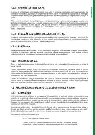 4.2.2      APOIO NO CONTROLE SOCIAL




                                                                                                                                     Auditoria e Controle
A criação de condições para o exercício do controle social sobre os programas contemplados com recursos oriundos dos
orçamentos visa fortalecer este mecanismo complementar de controle público, por intermédio da disponibilidade de informações
sobre as atividades desenvolvidas, particularmente no que se refere à avaliação da execução dos programas e avaliação da
gestão.

O Sistema de Controle Interno deve avaliar os mecanismos de controle social previstos nos respectivos programas de governo,
particularmente naqueles casos em que a execução das ações realiza-se de forma descentralizada, como é o caso dos recursos
repassados a Associações de Apoio a Escola (AAE), devendo destacar se as mesmas estão devidamente constituídas, se
estão operando adequadamente, se têm efetiva representatividade dos agentes sociais e se realizam suas atividades de forma
efetiva e independente.


4.2.3      AVALIAÇÃO DAS UNIDADES DE AUDITORIA INTERNA
A avaliação das unidades de auditoria interna das entidades da Administração Indireta consiste em avaliar o desempenho das
mesmas e visa comprovar se estão estruturadas de forma adequada, realizando suas funções de acordo com os respectivos
planos de trabalho e observando as normas e legislações pertinentes.


4.2.4      DILIGÊNCIAS
As diligências visam buscar informações e esclarecimentos junto aos gestores públicos sobre as razões que levaram à prática
de qualquer ato orçamentário, financeiro, patrimonial e operacional, praticado por agente público, a fim de subsidiar os exames
a cargo do Sistema de Controle Interno, inclusive no apoio institucional ao Controle Externo.



4.2.5      TOMADA DE CONTAS
Dentre as atividades complementares do Sistema de Controle Interno está a instauração de tomada de contas ou tomada de
contas especial.

Tomada de Contas é um processo administrativo, instaurado pela autoridade administrativa competente, quando se configura
omissão no dever de prestar contas, a não comprovação da aplicação dos recursos repassados pela União, Estado ou Município,
a ocorrência de desfalque ou desvio de dinheiro, bens e valores públicos ou, ainda, a prática de qualquer ato ilegal, ilegítimo ou
antieconômico que cause dano ao Erário.

Tomada de Contas Especial é a ação desempenhada pelo Tribunal de Contas ou autoridade competente ao órgão central do
controle interno, ou equivalente para adotar providências, em caráter de urgência, nos casos previstos na legislação em vigor
para apuração de fatos, identificação de responsáveis e quantificação pecuniária do dano.2


4.3 ABRANGÊNCIA DE ATUAÇÃO DO SISTEMA DE CONTROLE INTERNO

4.3.1      ABRANGÊNCIA
A abrangência de atuação do Sistema de Controle Interno inclui as atividades de gestão das unidades da administração direta,
entidades da administração indireta, programas de trabalho, recursos e sistemas de controles administrativo, operacional e
contábil, projetos financiados por recursos externos, projetos de cooperação junto a organismos internacionais, a aplicação de
quaisquer recursos repassados pelo ente da federação, mediante contratos de gestão, transferências a fundo, convênio, acordo,
ajuste ou outro instrumento congênere.

Genericamente, estão sujeitos à atuação do Sistema de Controle Interno quaisquer pessoas, física ou jurídica, pública ou
privada, que utilizem, arrecadem, guardem, gerenciem ou administrem dinheiro, bens e valores públicos ou pelos quais a
União, Estado ou Município responda ou que, em nome destes entes, assuma obrigações de natureza pecuniária.

Como específica o Decreto Estadual 3148/80:

                   Art. 5º - Estão sujeitos ao Controle Interno:

                   I. Gestor de dinheiro e todos quantos houverem preparado e arrecadado receitas
                   orçamentárias e extra-orçamentárias, hajam ordenado e pago despesas orçamentárias e

                                                                                                                                            7
 
