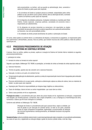 extra-orçamentárias, ou tenham, sob sua guarda ou administração, bens, numerário e
Auditoria e Controle



                                          valores do Estado ou pelos quais este responda;

                                          II. Os servidores do Estado ou qualquer pessoa ou entidade, estipendiados pelos cofres
                                          públicos ou não, que derem causa a perda, extravio, dano ou destruição de bens, numerário
                                          e valores da Fazenda ou pelos quais ela responda;

                                          III. Os dirigentes de entidades autárquicas, fundações instituídas ou mantidas pelo Poder
                                          Público, fundos especiais, empresas públicas, sociedades de economia mista e
                                          responsáveis por adiantamentos;

                                          IV. Os dirigentes de serviços industriais ou comerciais e de repartições ou órgãos
                                          incumbidos da execução de serviços ou planos específicos com autonomia administrativa
                                          ou financeira, mas sem personalidade jurídica;
                                          V. As entidades de direito privado beneficiárias de auxílios e subvenções do Estado.

                       Em suma, estão sujeitos ao controle interno: os ordenadores de despesa, os tesoureiros ou pagadores, os responsáveis pelos
                       bens patrimoniais e almoxarifados, pessoas, física ou jurídica, que recebam recursos dos cofres públicos a título de auxílios e
                       subvenções etc.


                       4.3.2      PROCESSOS/PROCEDIMENTOS DE ATUAÇÃO
                                  DO SISTEMA DE CONTROLE INTERNO
                       A pessoa, física ou jurídica, pública ou privada, sujeita-se à atuação do Sistema de Controle Interno mediante os seguintes
                       processos/procedimentos:

                       I - prestação de contas;

                       II - tomada de contas ou tomada de contas especial

                       Segundo o que dispõe a Deliberação TCE 198/96, as prestações, as tomadas de contas ou tomadas de contas especiais serão por:

                       ●   Exercício financeiro;

                       ●   Término da gestão, quando esta não coincidir com o exercício financeiro;

                       ●   Execução, no todo ou em parte, de contrato formal;

                       ●   Comprovação da aplicação de adiantamento, quando as contas do responsável pelo mesmo forem impugnadas pelo ordenador
                           de despesa;

                       ●   Processo administrativo em se apure perda, subtração ou deterioração culposa ou dolosa de valores, bens ou materiais do
                           Estado ou pelos quais este responda;

                       ●   Imputação pelo Tribunal de responsabilidade por despesa ilegal, ilegítima ou antieconômica;

                       ●   Casos de desfalque, desvio de bens ou outras irregularidades que cause dano ao erário;

                       ●   Outros casos previstos em lei ou regulamento.

                       Prestação de contas é o procedimento pelo qual, dentro dos prazos fixados em lei, regulamento ou instrução, o responsável
                       está obrigado, por iniciativa pessoal, a comprovar, ante o órgão competente, o uso, o emprego ou a movimentação dos bens,
                       numerários e valores que lhe foram entregues ou confiados.

                       Conforme está definido na Deliberação TCE 198/96.

                                          Prestação de Contas é o procedimento pelo qual a pessoa física, órgão ou entidade, por
                                          final de gestão ou por execução de contrato formal, no todo ou em parte, prestarão
                                          contas ao órgão competente da legalidade, legitimidade e economicidade da utilização
                                          dos recursos orçamentários e extraorçamentários, da fidelidade funcional e do programa
                                          de trabalho.

                       Tomada de Contas conforme já definido anteriormente é a ação desempenhada pelo órgão competente, em procedimento administrativo,
                       nos casos em que a lei, o regulamento ou instrução obrigue o gestor do recurso a prestar contas, e ele não o faça.

 8
 