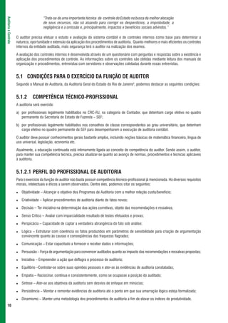 “Trata-se de uma importante técnica de controle do Estado na busca da melhor alocação
Auditoria e Controle



                                         de seus recursos, não só atuando para corrigir os desperdícios, a improbidade, a
                                         negligência e a omissão e, principalmente, impactos e benefícios sociais advindos.”

                       O auditor precisa efetuar o estudo e avaliação do sistema contábil e de controles internos como base para determinar a
                       natureza, oportunidade e extensão da aplicação dos procedimentos de auditoria. Quanto melhores e mais eficientes os controles
                       internos da entidade auditada, mais segurança terá o auditor na realização dos exames.

                       A avaliação dos controles internos é desenvolvida através de um questionário com perguntas e respostas sobre a existência e
                       aplicação dos procedimentos de controle. As informações sobre os controles são obtidas mediante leitura dos manuais de
                       organização e procedimentos, entrevistas com servidores e observações coletadas durante essas entrevistas.


                       5.1 CONDIÇÕES PARA O EXERCÍCIO DA FUNÇÃO DE AUDITOR
                       Segundo o Manual de Auditoria, da Auditoria Geral do Estado do Rio de Janeiro5, podemos destacar as seguintes condições:


                       5.1.2      COMPETÊNCIA TÉCNICO-PROFISSIONAL
                       A auditoria será exercida:

                       a) por profissionais legalmente habilitados no CRC-RJ, na categoria de Contador, que detenham cargo efetivo no quadro
                          permanente da Secretaria de Estado de Fazenda – SEF;

                       b) por profissionais legalmente habilitados nos conselhos de classe correspondentes ao grau universitário, que detenham
                          cargo efetivo no quadro permanente da SEF para desempenharem a execução de auditoria contábil.

                       O auditor deve possuir conhecimentos gerais bastante amplos, incluindo noções básicas de matemática financeira, língua de
                       uso universal, legislação, economia etc.

                       Atualmente, a educação continuada está intimamente ligada ao conceito de competência do auditor. Sendo assim, o auditor,
                       para manter sua competência técnica, precisa atualizar-se quanto ao avanço de normas, procedimentos e técnicas aplicáveis
                       à auditoria.


                       5.1.2.1 PERFIL DO PROFISSIONAL DE AUDITORIA
                       Para o exercício da função de auditor não basta possuir competência técnico-profissional já mencionada. Há diversos requisitos
                       morais, intelectuais e éticos a serem observados. Dentre eles, podemos citar os seguintes:

                          Objetividade – Alcançar o objetivo dos Programas de Auditoria com a melhor relação custo/benefício;

                          Criatividade – Aplicar procedimentos de auditoria diante de fatos novos;

                          Decisão – Ter iniciativa na determinação das ações corretivas, objeto das recomendações e ressalvas;

                          Senso Crítico – Avaliar com imparcialidade resultado de testes efetuados e provas;

                          Perspicácia – Capacidade de captar a verdadeira abrangência do fato sob análise;

                          Lógica – Estruturar com coerência os fatos produzidos em parâmetros de sensibilidade para criação de argumentação
                          convincente quanto às causas e conseqüências das fraquezas flagradas;

                          Comunicação – Estar capacitado a fornecer e receber dados e informações;

                          Persuasão – Força de argumentação para convencer auditados quanto ao impacto das recomendações e ressalvas propostas;

                          Iniciativa – Empreender a ação que deflagra o processo de auditoria;

                          Equilíbrio –Controlar-se sobre suas opiniões pessoais e ater-se às evidências de auditoria constatadas;

                          Empatia – Raciocinar, contínua e consistentemente, como se ocupasse a posição do auditado;

                          Síntese – Ater-se aos objetivos da auditoria sem desvios de enfoque em minúcias;

                          Persistência – Montar e remontar evidências de auditoria até o ponto em que sua amarração lógica esteja formalizada;

                          Dinamismo – Manter uma metodologia dos procedimentos de auditoria a fim de elevar os índices de produtividade.
 10
 
