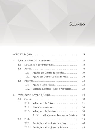 SUMÁRIO
APRESENTAÇÃO..................................................................... 13
1. AJUSTE A VALOR PRESENTE ......................................... 15
1.1 Do Controle por Subcontas..................................... 15
1.2 Ativos...................................................................... 18
1.2.1 Ajustes em Contas de Receitas................... 19
1.2.2 Ajuste em Outras Contas do Ativo............. 20
1.3 Passivos................................................................... 23
1.3.1 Ajuste a Valor Presente............................... 23
1.3.2 Variação Cambial - Juros a Apropriar......... 28
2. AVALIAÇÃO A VALOR JUSTO......................................... 29
2.1 Ganho ..................................................................... 30
2.1.2 Valor Justo de Ativo ................................... 31
2.1.2 Permuta de Ativos...................................... 36
2.1.3 Valor Justo de Passivo ................................ 38
2.1.3.1 Valor Justo na Permuta de Passivos 39
2.2 Perda ....................................................................... 39
2.2.1 Avaliação a Valor Justo de Ativo................. 40
2.2.2 Avaliação a Valor Justo de Passivo.............. 44
 
