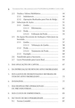 6 CONTABILIDADE FISCAL - REGULAMENTAÇÃO DA LEI Nº 12.973/2014 PELAS IN RFB NOS
1.515 E 1.520
2.3 Títulos e Valores Mobiliários .................................. 44
2.3.1 Indedutíveis................................................ 46
2.3.2 Operações Realizadas para Fins de Hedge.. 47
2.4 Subscrição de Ações................................................ 51
2.4.1 Ganho......................................................... 51
2.4.1.1 Diferimento................................. 52
2.4.2 Perda .......................................................... 54
2.4.2.1 Utilização da Perda ..................... 55
2.5 Do Ajuste Decorrente de Avaliação a Valor Justo na
Investida.................................................................. 57
2.5.1 Ganho......................................................... 57
2.5.1.1 Tributação do Ganho.................. 58
2.5.2 Perda .......................................................... 59
2.5.2.1 Tratamento da Perda................... 59
2.5.3 Exemplo ..................................................... 60
2.6 Transferido para a Sucessora................................... 63
2.7 Lucro Presumido para Lucro Real........................... 64
3. DAS APLICAÇÕES DE CAPITAL..................................... 67
4. DA DEPRECIAÇÃO DE BENS DO ATIVO IMOBILIZADO. 69
5. DOS GASTOS DE DESMONTAGEM E RETIRADA DE
ITEM DO ATIVO IMOBILIZADO..................................... 73
6. INTANGÍVEL.................................................................... 77
7. DAS DESPESAS PRÉ-OPERACIONAIS ...........................
OU PRÉ-INDUSTRIAIS..................................................... 81
8. DOS CUSTOS DE EMPRÉSTIMOS................................... 85
9. DO TESTE DE RECUPERABILIDADE ............................. 87
9.1 Norma Contábil ...................................................... 87
 