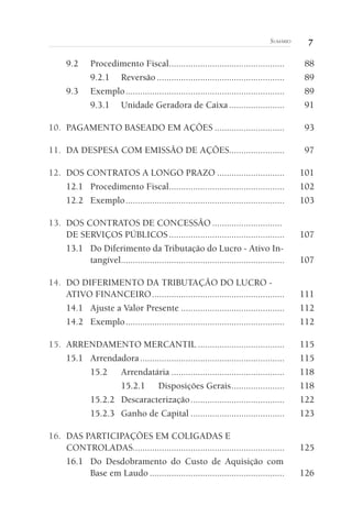 7SUMÁRIO
9.2 Procedimento Fiscal................................................ 88
9.2.1 Reversão ..................................................... 89
9.3 Exemplo.................................................................. 89
9.3.1 Unidade Geradora de Caixa ....................... 91
10. PAGAMENTO BASEADO EM AÇÕES ............................. 93
11. DA DESPESA COM EMISSÃO DE AÇÕES....................... 97
12. DOS CONTRATOS A LONGO PRAZO ............................ 101
12.1 Procedimento Fiscal................................................ 102
12.2 Exemplo.................................................................. 103
13. DOS CONTRATOS DE CONCESSÃO .............................
DE SERVIÇOS PÚBLICOS................................................ 107
13.1 Do Diferimento da Tributação do Lucro - Ativo In-
tangível.................................................................... 107
14. DO DIFERIMENTO DA TRIBUTAÇÃO DO LUCRO -
ATIVO FINANCEIRO....................................................... 111
14.1 Ajuste a Valor Presente ........................................... 112
14.2 Exemplo.................................................................. 112
15. ARRENDAMENTO MERCANTIL .................................... 115
15.1 Arrendadora............................................................ 115
15.2 Arrendatária ............................................... 118
15.2.1 Disposições Gerais...................... 118
15.2.2 Descaracterização....................................... 122
15.2.3 Ganho de Capital ....................................... 123
16. DAS PARTICIPAÇÕES EM COLIGADAS E
CONTROLADAS............................................................... 125
16.1 Do Desdobramento do Custo de Aquisição com
Base em Laudo ........................................................ 126
 