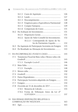 8 CONTABILIDADE FISCAL - REGULAMENTAÇÃO DA LEI Nº 12.973/2014 PELAS IN RFB NOS
1.515 E 1.520
16.1.1 Custo de Aquisição .................................... 126
16.1.2 Laudo ......................................................... 127
16.1.3 Descumprimento........................................ 128
16.1.4 Exigência para a Equivalência Patrimonial 128
16.1.5 Compra Vantajosa ...................................... 129
16.1.6 Composição do Custo................................ 131
16.2 Da Avaliação do Investimento................................. 131
16.2.1 Disposições Gerais ..................................... 131
16.2.2 Ajuste do Valor Contábil do Investimento. 132
16.2.2.1 Contrapartida do Ajuste do Va-
lor do Patrimônio Líquido.......... 132
16.3 Da Aquisição de Participação Societária em Estágios 135
16.4 Do Resultado na Alienação do Investimento.......... 143
17. DA INCORPORAÇÃO, FUSÃO E CISÃO......................... 145
17.1 Tratamento Fiscal da Mais-valia e Menos-valia e do
Goodwill .................................................................. 145
17.1.1 Exemplo Goodwill ....................................... 146
17.2 Mais-Valia................................................................ 146
17.2.1 Exemplo ..................................................... 148
17.3 Menos-valia............................................................. 150
17.4 Goodwill .................................................................. 152
17.5 Partes Dependentes................................................. 152
17.6 Participação Societária adquirida em Estágios........ 153
17.7 Estágios................................................................... 154
17.8 Ocorrida até 31 de dezembro de 2017.................... 155
17.8.1 Memória de Cálculo................................... 155
17.8.2 Forma de Tributação Antes da Lei nº
12.973/2014 ............................................... 157
18. DAS DEMAIS DISPOSIÇÕES RELATIVAS À
COMBINAÇÃO DE NEGÓCIOS ...................................... 163
18.1 Ágio......................................................................... 163
 