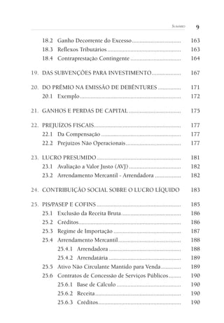 9SUMÁRIO
18.2 Ganho Decorrente do Excesso................................ 163
18.3 Reflexos Tributários ................................................ 163
18.4 Contraprestação Contingente ................................. 164
19. DAS SUBVENÇÕES PARA INVESTIMENTO................... 167
20. DO PRÊMIO NA EMISSÃO DE DEBÊNTURES ............... 171
20.1 Exemplo.................................................................. 172
21. GANHOS E PERDAS DE CAPITAL .................................. 175
22. PREJUÍZOS FISCAIS......................................................... 177
22.1 Da Compensação .................................................... 177
22.2 Prejuízos Não Operacionais.................................... 177
23. LUCRO PRESUMIDO....................................................... 181
23.1 Avaliação a Valor Justo (AVJ).................................. 182
23.2 Arrendamento Mercantil - Arrendadora ................. 182
24. CONTRIBUIÇÃO SOCIAL SOBRE O LUCRO LÍQUIDO 183
25. PIS/PASEP E COFINS ....................................................... 185
25.1 Exclusão da Receita Bruta....................................... 186
25.2 Créditos................................................................... 186
25.3 Regime de Importação ............................................ 187
25.4 Arrendamento Mercantil......................................... 188
25.4.1 Arrendadora ............................................... 188
25.4.2 Arrendatária ............................................... 189
25.5 Ativo Não Circulante Mantido para Venda............. 189
25.6 Contratos de Concessão de Serviços Públicos........ 190
25.6.1 Base de Cálculo .......................................... 190
25.6.2 Receita........................................................ 190
25.6.3 Créditos...................................................... 190
 