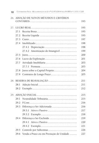 10 CONTABILIDADE FISCAL - REGULAMENTAÇÃO DA LEI Nº 12.973/2014 PELAS IN RFB NOS
1.515 E 1.520
26. ADOÇÃO DE NOVOS MÉTODOS E CRITÉRIOS
CONTÁBEIS ..................................................................... 193
27. LUCRO REAL ................................................................... 195
27.1 Receita Bruta........................................................... 195
27.2 Receita Líquida ....................................................... 195
27.3 Custo....................................................................... 197
27.4 Imobilizado............................................................. 198
27.4.1 Depreciação................................................ 198
27.4.2 Amortização do Intangível......................... 199
27.5 Juros........................................................................ 200
27.6 Lucro da Exploração............................................... 201
27.7 Atividade Imobiliária .............................................. 203
27.7.1 Permuta...................................................... 203
27.8 Juros sobre o Capital Próprio.................................. 204
27.9 Contratos de Longo Prazo ...................................... 205
28. RESERVA DE REAVALIAÇÃO .......................................... 211
28.1 Adoção Inicial......................................................... 211
28.2 Exemplo.................................................................. 212
29. ADOÇÃO INICIAL ........................................................... 215
29.1 Neutralidade Tributária........................................... 215
29.2 FCont...................................................................... 216
29.3 Diferença a Ser Adicionada ..................................... 216
29.3.1 Ativo e Passivo ........................................... 217
29.3.2 Exemplo ..................................................... 218
29.4 Diferença a Ser Excluída ......................................... 219
29.4.1 Ativo e Passivo ........................................... 220
29.4.2 Exemplo ..................................................... 221
29.5 Controle por Subcontas .......................................... 226
29.6 Venda a Prazo ou em Prestação de Unidade ........... 227
 