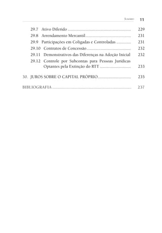 11SUMÁRIO
29.7 Ativo Diferido ......................................................... 229
29.8 Arrendamento Mercantil......................................... 231
29.9 Participações em Coligadas e Controladas ............. 231
29.10 Contratos de Concessão........................................ 232
29.11 Demonstrativos das Diferenças na Adoção Inicial 232
29.12 Controle por Subcontas para Pessoas Jurídicas
Optantes pela Extinção do RTT ............................ 233
30. JUROS SOBRE O CAPITAL PRÓPRIO.............................. 235
BIBLIOGRAFIA..................................................................... 237
 