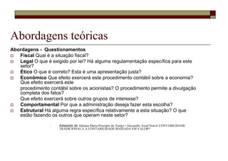 Abordagens teóricas
Abordagens - Questionamentos
   Fiscal Qual é a situação fiscal?
   Legal O que é exigido por lei? Há alguma regulamentação específica para este
   setor?
   Ético O que é correto? Esta é uma apresentação justa?
   Econômico Que efeito exercerá este procedimento contábil sobre a economia?
   Que efeito exercerá este
   procedimento contábil sobre os acionistas? O procedimento permite a divulgação
   completa dos fatos?
   Que efeito exercerá sobre outros grupos de interesse?
   Comportamental Por que a administração deseja fazer esta escolha?
   Estrutural Há alguma regra específica relativamente a esta situação? O que
   estão fazendo os outros que operam neste setor?

                     Adaptado de Adriana Maria Procópio de Araújo • Alexandre Assaf NetoA CONTABILIDADE
                     TRADICIONAL E A CONTABILIDADE BASEADA EM VALOR*
 