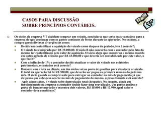 CASOS PARA DISCUSSÃO
      SOBRE PRINCÍPIOS CONTÁBEIS:

Os sócios da empresa VT decidem comprar um veículo, concluiu-se que seria mais vantajoso para a
empresa do que continuar com os gastos contínuos de fretes durante as operações. No entanto, a
compra gerou diversas divergências como:
     Decidiram contabilizar a aquisição do veículo como despesa do período, isto é correto?;
     O veículo foi comprado por R$ 39.000,00. O sócio B não concorda com o contador pelo fato do
     mesmo ter contabilizado pelo valor de aquisição. O sócio alega que encontrou o mesmo modelo
     em outra agência de veículos por R$ 43.000,00 e que deveria ser contabilizado por este valor, o
     que fazer?
     Com a inflação de 1% o contador decide atualizar o valor do veículo nos relatórios
     patrimoniais, o contador está correto?
     Durante uma visita ao cliente, um dos sócios vai ao posto de gasolina para abastecer o veículo.
     O total da operação foi de R$ 300,00, que deverão ser pagos na primeira semana do próximo
     mês. O sócio guarda o comprovante para entregar ao contador no mês de pagamento já que
     ele pensa que a despesa ocorre no mês de pagamento da mesma, o procedimento está correto?
      Após alguns anos, o veículo sofre depreciação total (desgaste). No entanto, ainda em
     funcionamento na empresa o contador decide fazer uma reavaliação. Um perito analisa o
     preço do bem no mercado e encontra dois valores, R$ 15.000 e R$ 13.990, qual valor o
     contador deve considerar?
 