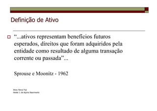 Definição de Ativo

 “...ativos representam benefícios futuros
 esperados, direitos que foram adquiridos pela
 entidade como resultado de alguma transação
 corrente ou passada”...

 Sprouse e Moonitz - 1962

Alceu Haruo Fuji
Heider J. de Aquino Nascimento
 