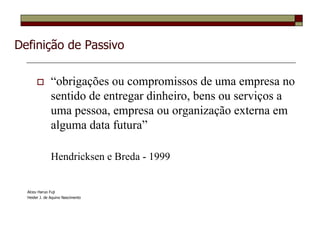 Definição de Passivo

               “obrigações ou compromissos de uma empresa no
               sentido de entregar dinheiro, bens ou serviços a
               uma pessoa, empresa ou organização externa em
               alguma data futura”

               Hendricksen e Breda - 1999


  Alceu Haruo Fuji
  Heider J. de Aquino Nascimento
 
