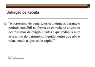 Definição de Receita


 “o acréscimo de benefícios econômicos durante o
 período contábil na forma de entrada de ativos ou
 decréscimos de exigibilidades e que redunda num
 acréscimo do patrimônio líquido, outro que não o
 relacionado a ajustes de capital”



Alceu Haruo Fuji
Heider J. de Aquino Nascimento
 