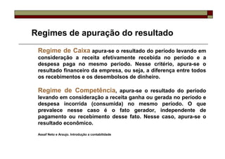 Regimes de apuração do resultado
 Regime de Caixa apura-se o resultado do período levando em
 consideração a receita efetivamente recebida no período e a
 despesa paga no mesmo período. Nesse critério, apura-se o
 resultado financeiro da empresa, ou seja, a diferença entre todos
 os recebimentos e os desembolsos de dinheiro.

 Regime de Competência, apura-se o resultado do período
 levando em consideração a receita ganha ou gerada no período e
 despesa incorrida (consumida) no mesmo período. O que
 prevalece nesse caso é o fato gerador, independente de
 pagamento ou recebimento desse fato. Nesse caso, apura-se o
 resultado econômico.

 Assaf Neto e Araujo. Introdução a contabilidade
 