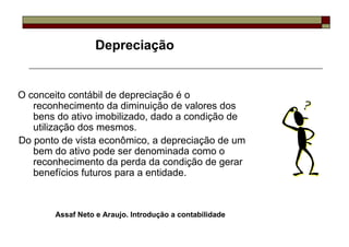 Depreciação


O conceito contábil de depreciação é o
   reconhecimento da diminuição de valores dos
   bens do ativo imobilizado, dado a condição de
   utilização dos mesmos.
Do ponto de vista econômico, a depreciação de um
   bem do ativo pode ser denominada como o
   reconhecimento da perda da condição de gerar
   benefícios futuros para a entidade.



       Assaf Neto e Araujo. Introdução a contabilidade
 