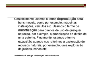 Contabilmente usamos o termo depreciação para
  bens móveis, como por exemplo, máquinas,
  instalações, veículos etc. Usamos o termo de
  amortização para direitos de uso de qualquer
  natureza, por exemplo, a amortização do direito de
  uma patente. Finalmente, usamos o termo
  exaustão quando nos referimos à exploração de
  recursos naturais, por exemplo, uma exploração
  de jazidas, minas etc.

Assaf Neto e Araujo. Introdução a contabilidade
 
