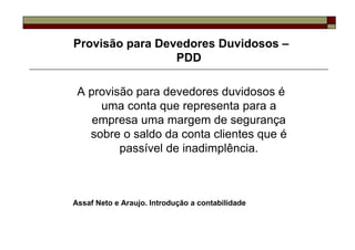 Provisão para Devedores Duvidosos –
                 PDD

 A provisão para devedores duvidosos é
     uma conta que representa para a
    empresa uma margem de segurança
   sobre o saldo da conta clientes que é
         passível de inadimplência.



Assaf Neto e Araujo. Introdução a contabilidade
 