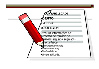 CONTABILIDADE:
•OBJETO:
Patrimônio
•OBJETIVOS:
Produzir informações ao
processo de tomada de
decisões segundo seguintes
características:
Compreensibilidade;
Tempestividade;
Confiabilidade;
comparabilidade.
 