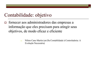 Contabilidade: objetivo
  fornecer aos administradores das empresas a
  informação que eles precisam para atingir seus
  objetivos, de modo eficaz e eficiente

             Nilton Cano Martin (art.Da Contabilidade à Controladoria: A
             Evolução Necessária)
 