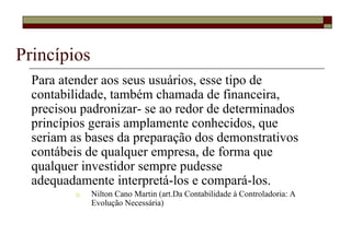 Princípios
  Para atender aos seus usuários, esse tipo de
  contabilidade, também chamada de financeira,
  precisou padronizar- se ao redor de determinados
  princípios gerais amplamente conhecidos, que
  seriam as bases da preparação dos demonstrativos
  contábeis de qualquer empresa, de forma que
  qualquer investidor sempre pudesse
  adequadamente interpretá-los e compará-los.
             Nilton Cano Martin (art.Da Contabilidade à Controladoria: A
             Evolução Necessária)
 