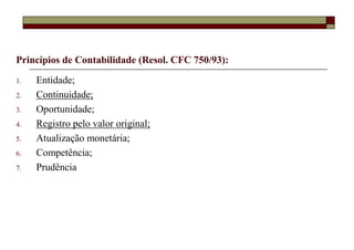 Princípios de Contabilidade (Resol. CFC 750/93):

1.   Entidade;
2.   Continuidade;
3.   Oportunidade;
4.   Registro pelo valor original;
5.   Atualização monetária;
6.   Competência;
7.   Prudência
 