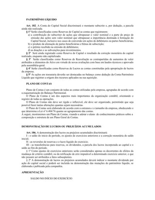 PATRIMÔNIO LÍQUIDO

     Art. 182. A Conta do Capital Social discriminará o montante subscrito e, por dedução, a parcela
ainda não realizada.
     § 1º Serão classificadas como Reservas de Capital as contas que registrarem:
       a) a contribuição do subscritor de ações que ultrapassar o valor nominal e a parte do preço de
          emissão das ações sem valor nominal que ultrapassar a importância destinada à formação do
          Capital Social, inclusive nos casos de conversão em ações de debêntures ou partes beneficiárias;
       b) o produto da alienação de partes beneficiárias e bônus de subscrição;
       c) o prêmio recebido na emissão de debêntures;
       d) as doações e as subvenções para investimentos.
     § 2º Será ainda registrado como Reserva de Capital o resultado da correção monetária do capital
realizado, enquanto não capitalizado.
     § 3º Serão classificadas como Reservas de Reavaliação as contrapartidas de aumentos de valor
atribuídos a elementos do Ativo em virtude de novas avaliações com base em laudos técnicos e aprovado
pela assembléia-geral.
     § 4º Serão classificadas como Reservas de Lucros as contas constituídas pela apropriação de lucros
da empresa.
     § 5º As ações em tesouraria deverão ser destacadas no balanço como dedução da Conta Patrimônio
Líquido que registrar a origem dos recursos aplicados na sua aquisição.

    PLANO DE CONTAS

     Plano de Contas é um conjunto de todas as contas utilizadas pela empresa, agrupadas de acordo com
a esquematização do Balanço Patrimonial.
     O Plano de Contas é um dos aspectos mais importantes da organização contábil, orientando o
registro de todas as operações.
     O Plano de Contas não deve ser rígido e inflexível, ele deve ser organizado, permitindo que seja
possível fazer tantas alterações quantas sejam necessárias.
     O Plano de Contas será elaborado de acordo com a estrutura e o tamanho da empresa, obedecendo o
que determina a Lei nº 6.404/76 quanto ao agrupamento das contas.
A seguir, mostraremos um Plano de Contas, visando a adotar o aluno de conhecimentos práticos sobre a
composição e estrutura de um Plano Geral de Contas.


DEMONSTRAÇÃO DE LUCROS OU PREJUÍZOS ACUMULADOS

     Art. 186. A demonstração dos lucros ou prejuízos acumulados discriminará:
     I - o saldo do início do período, os ajustes de exercícios anteriores e a correção monetária do saldo
inicial;
     II - as reversões de reservas e o lucro líquido do exercício;
     III - as transferências para reservas, os dividendos, a parcela dos lucros incorporada ao capital e o
saldo ao fim do período.
     § 1º Como ajustes de exercícios anteriores serão considerados apenas os decorrentes de efeitos da
mudança de critério contábil, ou da retificação de erro imputável a determinado exercício anterior, e que
não possam ser atribuídos a fatos subseqüentes.
     § 2º A demonstração de lucros ou prejuízos acumulados deverá indicar o montante dividendo por
ação do capital social e poderá ser incluída na demonstração das mutações do patrimônio líquido, se
elaborada e publicada pela companhia.

APRESENTAÇÃO

        SALDO NO INÍCIO DO EXERCÍCIO
 