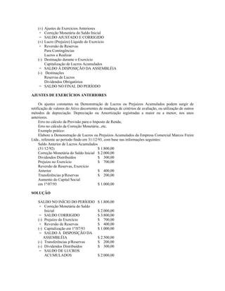 (±)   Ajustes de Exercícios Anteriores
     +    Correção Monetária do Saldo Inicial
     =    SALDO AJUSTADO E CORRIGIDO
    (±)   Lucro (Prejuízo) Líquido do Exercício
     +    Reversão de Reservas
          Para Contingências
          Lucros a Realizar
    (-)   Destinação durante o Exercício
          Capitalização de Lucros Acumulados
     =    SALDO À DISPOSIÇÃO DA ASSEMBLÉIA
    (-)   Destinações
          Reservas de Lucros
          Dividendos Obrigatórios
     =    SALDO NO FINAL DO PERÍODO

AJUSTES DE EXERCÍCIOS ANTERIORES

     Os ajustes constantes na Demonstração de Lucros ou Prejuízos Acumulados podem surgir de
retificação de valores do Ativo decorrentes de mudança de critérios de avaliação, ou utilização de outros
métodos de depreciação. Depreciação ou Amortização registradas a maior ou a menor, nos anos
anteriores.
     Erro no cálculo da Provisão para o Imposto de Renda;
     Erro no cálculo da Correção Monetária...etc.
     Exemplo prático:
     Elabore a Demonstração de Lucros ou Prejuízos Acumulados da Empresa Comercial Marcos Freire
Ltda., referente ao período findo em 31/12/93, com base nas informações seguintes:
     Saldo Anterior de Lucros Acumulados
     (31/12/92)                            $ 1.800,00
     Correção Monetária do Saldo Inicial $ 2.000,00
     Dividendos Distribuídos               $ 300,00
     Prejuízo no Exercício                 $ 700,00
     Reversão de Reservas, Exercício
     Anterior                              $ 400,00
     Transferências p/Reservas             $ 200,00
     Aumento do Capital Social
     em 1º/07/93                           $ 1.000,00

SOLUÇÃO

    SALDO NO INÍCIO DO PERÍODO            $ 1.800,00
     + Correção Monetária do Saldo
        Inicial                           $ 2.000,00
     = SALDO CORRIGIDO                    $ 3.800,00
    (-) Prejuízo do Exercício             $ 700,00
     + Reversão de Reservas               $ 400,00
    (-) Capitalização em 1º/07/93         $ 1.000,00
     = SALDO À DISPOSIÇÃO DA
       ASSEMBLÉIA                         $ 2.500,00
    (-) Transferências p/Reservas         $ 200,00
    (-) Dividendos Distribuídos           $ 300,00
     = SALDO DE LUCROS
        ACUMULADOS                        $ 2.000,00
 