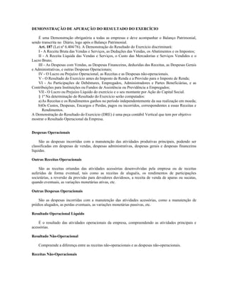 DEMONSTRAÇÃO DE APURAÇÃO DO RESULTADO DO EXERCÍCIO

    É uma Demonstração obrigatória a todas as empresas e deve acompanhar o Balanço Patrimonial,
sendo transcrita no Diário, logo após o Balanço Patrimonial.
    Art. 187 (Lei nº 6.404/76). A Demonstração do Resultado do Exercício discriminará:
    I - A Receita Bruta das Vendas e Serviços, as Deduções das Vendas, os Abatimentos e os Impostos;
    II - A Receita Líquida das Vendas e Serviços, o Custo das Mercadorias e Serviços Vendidos e o
Lucro Bruto;
    III - As Despesas com Vendas, as Despesas Financeiras, deduzidas das Receitas, as Despesas Gerais
e Administrativas, e outras Despesas Operacionais;
    IV - O Lucro ou Prejuízo Operacional, as Receitas e as Despesas não-operacionais.
    V - O Resultado do Exercício antes do Imposto de Renda e a Provisão para o Imposto de Renda;
    VI - As Participações de Debêntures, Empregados, Administradores e Partes Beneficiárias, e as
Contribuições para Instituições ou Fundos de Assistência ou Previdência a Empregados;
    VII - O Lucro ou Prejuízo Líquido do exercício e o seu montante por Ação do Capital Social.
    § 1º Na determinação do Resultado do Exercício serão computados:
    a)As Receitas e os Rendimentos ganhos no período independentemente da sua realização em moeda;
    b)Os Custos, Despesas, Encargos e Perdas, pagos ou incorridos, correspondentes a essas Receitas e
       Rendimentos.
A Demonstração do Resultado do Exercício (DRE) é uma peça contábil Vertical que tem por objetivo
mostrar o Resultado Operacional da Empresa.


Despesas Operacionais

     São as despesas incorridas com a manutenção das atividades produtivas principais, podendo ser
classificadas em despesas de vendas, despesas administrativas, despesas gerais e despesas financeiras
líquidas.

Outras Receitas Operacionais

    São as receitas oriundas das atividades acessórias desenvolvidas pela empresa ou de receitas
auferidas de forma eventual, tais como as receitas de aluguéis, os rendimentos de participações
societárias, a reversão da provisão para devedores duvidosos, a receita de venda de aparas ou sucatas,
quando eventuais, as variações monetárias ativas, etc.

Outras Despesas Operacionais

    São as despesas incorridas com a manutenção das atividades acessórias, como a manutenção de
prédios alugados, as perdas eventuais, as variações monetárias passivas, etc.

Resultado Operacional Líquido

    É o resultado das atividades operacionais da empresa, compreendendo as atividades principais e
acessórias.

Resultado Não-Operacional

    Compreende a diferença entre as receitas não-operacionais e as despesas não-operacionais.

Receitas Não-Operacionais
 