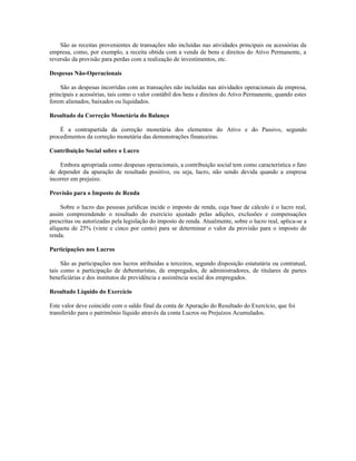 São as receitas provenientes de transações não incluídas nas atividades principais ou acessórias da
empresa, como, por exemplo, a receita obtida com a venda de bens e direitos do Ativo Permanente, a
reversão da provisão para perdas com a realização de investimentos, etc.

Despesas Não-Operacionais

    São as despesas incorridas com as transações não incluídas nas atividades operacionais da empresa,
principais e acessórias, tais como o valor contábil dos bens e direitos do Ativo Permanente, quando estes
forem alienados, baixados ou liquidados.

Resultado da Correção Monetária do Balanço

    É a contrapartida da correção monetária dos elementos do Ativo e do Passivo, segundo
procedimentos da correção monetária das demonstrações financeiras.

Contribuição Social sobre o Lucro

    Embora apropriada como despesas operacionais, a contribuição social tem como característica o fato
de depender da apuração de resultado positivo, ou seja, lucro, não sendo devida quando a empresa
incorrer em prejuízo.

Provisão para o Imposto de Renda

     Sobre o lucro das pessoas jurídicas incide o imposto de renda, cuja base de cálculo é o lucro real,
assim compreendendo o resultado do exercício ajustado pelas adições, exclusões e compensações
prescritas ou autorizadas pela legislação do imposto de renda. Atualmente, sobre o lucro real, aplica-se a
alíquota de 25% (vinte e cinco por cento) para se determinar o valor da provisão para o imposto de
renda.

Participações nos Lucros

     São as participações nos lucros atribuídas a terceiros, segundo disposição estatutária ou contratual,
tais como a participação de debenturistas, de empregados, de administradores, de titulares de partes
beneficiárias e dos institutos de previdência e assistência social dos empregados.

Resultado Líquido do Exercício

Este valor deve coincidir com o saldo final da conta de Apuração do Resultado do Exercício, que foi
transferido para o patrimônio líquido através da conta Lucros ou Prejuízos Acumulados.
 