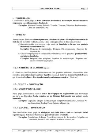 CONTABILIDADE GERAL                                         Pág. 15



• IMOBILIZADO
Classificam-se neste grupo os Bens e Direitos destinados à manutenção das atividades da
empresa ou exercidos com esta finalidade.
        Exemplos: Marcas e Patentes, Imóveis, Veículos, Terrenos, Máquinas, Equipamentos,
                  Obras em andamento, etc.


•   DIFERIDO

São aplicações de recursos em despesas que contribuirão para a formação do resultado de
mais de um exercício social. Existem 2 ( dois ) tipos principais de despesas diferidas:
       a) Gastos incorridos pela empresa e dos quais se beneficiará durante um período
          indefinido ou indeterminado.
          Exemplos: Despesas de implantação, Despesas Pré-operacionais, Despesas de
                      organização.
       b) Gastos com pesquisas ou com desenvolvimento de novos projetos que resultarão
          em futuros benefícios.
          Exemplos: Despesas com pesquisas, despesas de modernização, despesas com
                      desenvolvimento de projetos.


11.2.4 - CRITÉRIO DE CLASSIFICAÇÃO

O critério de classificação das contas dentro de cada grupo do Ativo está, diretamente, rela-
cionado a uma ordem decrescente de liquidez, ou seja, à maior ou à menor facilidade com
que determinados Bens e Direitos são transformados em numerário ( Dinheiro ).


11.3 - PASSIVO - COMPOSIÇÃO

11.3.1 - PASSIVO CIRCULANTE

Neste grupo classificam-se todas as contas de obrigações ou exigibilidades que irão vencer
no curso do Exercício Social seguinte ao do Balanço Patrimonial que estiver sendo
levantado.
       Exemplos: Duplicatas a Pagar, Contas a Pagar, Empréstimos Bancários, Títulos a Pa-
                   gar, Imposto de Renda a Pagar, Salários a Pagar, etc.

11.3.2 - EXIGÍVEL A LONGO PRAZO

São classificadas neste grupo as obrigações que irão vencer após o Exercício Social
seguinte àquele do Balanço Patrimonial que estiver sendo levantado.
       Exemplos: Empréstimos de Longo Prazo, Empréstimos de Sociedades Coligadas ou
                  Controladas, Provisão Para Imposto de Renda Diferido, etc.




       Prof.: Affonso Silva   -   affonso@unisys.com.br   -   http://usuarios.uninet.com.br/~affonso
 