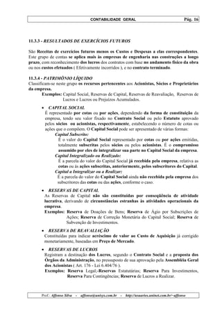 CONTABILIDADE GERAL                                         Pág. 16



11.3.3 - RESULTADOS DE EXERCÍCIOS FUTUROS

São Receitas de exercícios futuros menos os Custos e Despesas a elas correspondentes.
Este grupo de contas se aplica mais às empresas de engenharia nas construções a longo
prazo, com reconhecimento dos lucros dos contratos com base no andamento físico da obra
ou nos custos efetuados ( Efetivamente incorridos ), e no contrato terminado.

11.3.4 - PATRIMÔNIO LÍQUIDO
Classificam-se neste grupo os recursos pertencentes aos Acionistas, Sócios e Proprietários
da empresa.
        Exemplos: Capital Social, Reservas de Capital, Reservas de Reavaliação, Reservas de
                   Lucros e Lucros ou Prejuízos Acumulados.
       •     CAPITAL SOCIAL
           É representado por cotas ou por ações, dependendo da forma de constituição da
           empresa, tendo seu valor fixado no Contrato Social ou pelo Estatuto aprovado
           pelos sócios ou acionistas, respectivamente, estabelecendo o número de cotas ou
           ações que o compõem. O Capital Social pode ser apresentado de várias formas:
                Capital Subscrito:
                  É o valor do Capital Social representado por cotas ou por ações emitidas,
                  totalmente subscritas pelos sócios ou pelos acionistas. É o compromisso
                  assumido por eles de integralizar sua parte no Capital Social da empresa.
                Capital Integralizado ou Realizado:
                  É a parcela do valor do Capital Social já recebida pela empresa, relativa as
                  cotas ou às ações subscritas, anteriormente, pelos subscritores do Capital.
                Capital a Integralizar ou a Realizar:
                  É a parcela do valor do Capital Social ainda não recebida pela empresa dos
                  subscritores das cotas ou das ações, conforme o caso.
       •     RESERVAS DE CAPITAL
           As Reservas de Capital não são constituídas por conseqüência de atividade
           lucrativa, derivando de circunstâncias estranhas às atividades operacionais da
           empresa.
           Exemplos: Reserva de Doações de Bens; Reserva de Ágio por Subscrições de
                       Ações; Reserva de Correção Monetária do Capital Social; Reserva de
                       Subvenção de Investimentos.
       •    RESERVA DE REAVALIAÇÃO
           Constituídas para indicar acréscimo de valor ao Custo de Aquisição já corrigido
           monetariamente, baseadas em Preço de Mercado.
       •     RESERVAS DE LUCROS
           Registram a destinação dos Lucros, segundo o Contrato Social e a proposta dos
           Órgãos da Administração, no pressuposto de sua aprovação pela Assembléia Geral
           dos Acionistas ( Art. 176 - Lei 6.404/76 ).
           Exemplos: Reserva Legal;-Reservas Estatutárias; Reserva Para Investimentos,
                      Reserva Para Contingências; Reserva de Lucros a Realizar.



       Prof.: Affonso Silva   -   affonso@unisys.com.br   -   http://usuarios.uninet.com.br/~affonso
 