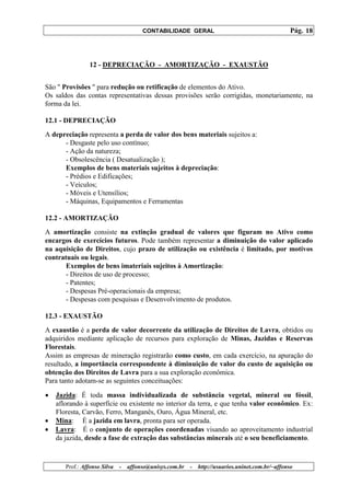 CONTABILIDADE GERAL                                         Pág. 18



                 12 - DEPRECIAÇÃO - AMORTIZAÇÃO - EXAUSTÃO


São " Provisões " para redução ou retificação de elementos do Ativo.
Os saldos das contas representativas dessas provisões serão corrigidas, monetariamente, na
forma da lei.

12.1 - DEPRECIAÇÃO
A depreciação representa a perda de valor dos bens materiais sujeitos a:
      - Desgaste pelo uso contínuo;
      - Ação da natureza;
      - Obsolescência ( Desatualização );
      Exemplos de bens materiais sujeitos à depreciação:
      - Prédios e Edificações;
      - Veículos;
      - Móveis e Utensílios;
      - Máquinas, Equipamentos e Ferramentas

12.2 - AMORTIZAÇÃO
A amortização consiste na extinção gradual de valores que figuram no Ativo como
encargos de exercícios futuros. Pode também representar a diminuição do valor aplicado
na aquisição de Direitos, cujo prazo de utilização ou existência é limitado, por motivos
contratuais ou legais.
       Exemplos de bens imateriais sujeitos à Amortização:
       - Direitos de uso de processo;
       - Patentes;
       - Despesas Pré-operacionais da empresa;
       - Despesas com pesquisas e Desenvolvimento de produtos.

12.3 - EXAUSTÃO
A exaustão é a perda de valor decorrente da utilização de Direitos de Lavra, obtidos ou
adquiridos mediante aplicação de recursos para exploração de Minas, Jazidas e Reservas
Florestais.
Assim as empresas de mineração registrarão como custo, em cada exercício, na apuração do
resultado, a importância correspondente à diminuição de valor do custo de aquisição ou
obtenção dos Direitos de Lavra para a sua exploração econômica.
Para tanto adotam-se as seguintes conceituações:

•   Jazida: É toda massa individualizada de substância vegetal, mineral ou fóssil,
    aflorando à superfície ou existente no interior da terra, e que tenha valor econômico. Ex:
    Floresta, Carvão, Ferro, Manganês, Ouro, Água Mineral, etc.
•   Mina: È a jazida em lavra, pronta para ser operada.
•   Lavra: É o conjunto de operações coordenadas visando ao aproveitamento industrial
    da jazida, desde a fase de extração das substâncias minerais até o seu beneficiamento.



       Prof.: Affonso Silva   -   affonso@unisys.com.br   -   http://usuarios.uninet.com.br/~affonso
 