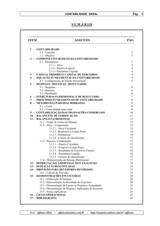 CONTABILIDADE GERAL                                         Pág. 1


                                     SUMÁRIO



ITEM                                    ASSUNTO                                        PÁG.

1 - CONTABILIDADE
       1.1 - Conceito                                                                      3
       1.2 - Objetivo                                                                      3
2 - COMPONENTES BÁSICOS DA CONTABILIDADE
       2.1 - Patrimônio:                                                                   3
                2.1.1 - Ativo                                                              3
                2.1.2 - Passivo Exigível                                                   4
                2.1.3 - Patrimônio Líquido                                                 4
3 - CAPITAL PRÓPRIO E CAPITAL DE TERCEIROS                                                 4
4 - EQUAÇÃO FUNDAMENTAL DA CONTABILIDADE                                                   4
       4.1 - Configurações do Estado Patrimonial                                           5
5 - DESPESAS - RECEITAS - RESULTADOS
       5.1 - Despesas                                                                     6
       5.2 - Receitas                                                                     6
       5.3 - Resultados                                                                   6
6 - ESTRUTURAS PATRIMONIAL E DE RESULTADO                                                 7
7 - PRINCÍPIOS FUNDAMENTAIS DE CONTABILIDADE                                              8
8 - MÉTODO DAS PARTIDAS DOBRADAS                                                          9
       8.1 – Conta                                                                        9
       8.2 – Como debitar uma conta                                                       9
9 - CONTABILIZAÇÃO DAS TRANSAÇÕES COMERCIAIS                                             10
10 - BALANCETE DE VERIFICAÇÃO                                                            11
11 - BALANÇO PATRIMONIAL                                                                 13
       11.1 - Grupo de contas do Balanço                                                 13
       11.2 - Ativo - Composição:                                                        13
                11.2.1 - Ativo Circulante                                                13
                11.2.2 - Realizável a Longo Prazo                                        14
                11.2.3 - Permanente                                                      14
                11.2.4 - Critério de classificação                                       15
       11.3 - Passivo - Composição:                                                      15
                11.3.1 – Passivo Circulante                                              15
                11.3.2 – Exigível a Longo Prazo                                          15
                11.3.3 – Resultados de Exercícios Futuros                                16
                11.3.4 – Patrimônio Líquido                                              16
                11.3.5 – Critério de classificação                                       17
       11.4 – Demonstração do Balanço Patrimonial                                        17
12 - DEPRECIAÇÃO, AMORTIZAÇÃO E EXAUSTÃO                                                 18
13 - DUPLICATAS DESCONTADAS                                                              19
14 - PROVISÃO PARA DEVEDORES DUVIDOSOS                                                   19
       14.1 - Cálculo da Provisão                                                        19
15 - DEMONSTRAÇÕES FINANCEIRAS                                                           20
       15.1 - Elaboração do Balanço                                                      20
       15.2 - Demonstração do Resultado do Exercício                                     20
       15.3 - Demonstração de Lucros ou Prejuízos Acumulados                             23
       15.4 - Demonstração de Origens e Aplicações de Recursos                           24
       15.5 - Notas explicativas                                                         25
16 - CICLO OPERACIONAL                                                                   25
17 - BIBLIOGRAFIA                                                                        26




Prof.: Affonso Silva   -   affonso@unisys.com.br   -   http://usuarios.uninet.com.br/~affonso
 